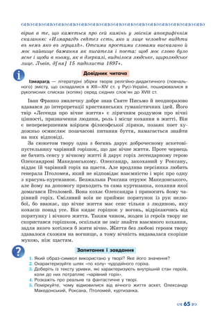 ™˜™˜™˜™˜™˜™˜™˜™˜™˜™˜™˜™˜™˜™˜™˜™˜
– 65 —
вірив в те, що кажеться про сей камінь у звіснім апокрифічнім
сказанню: «Измарагдъ свhтел єсть, яко и лице человhче видhти
въ немъ яко въ зерцалh». Отсими про­стими словами висказано й
моє найвище бажання як писателя і поета: щоб моє слово було
ясне і щоби в ньому, як в дзеркалі, виднілося людське, щиролюдське
лице. Львів, д[ня] 15 падолиста 1897».
Довідник читача
Ізмарагд  — літературні збірки творів релігійно-дидактичного (повчаль-
ного) змісту, що складалися в ХІІІ—ХІV ст. у Русі-Україні, поширювалися в
рукописних списках (копіях) серед східних слов’ян до ХVІІІ ст.
Іван Франко змалечку добре знав Святе Письмо й неодноразово
вдавався до інтерпретації християнських гуманістичних ідей. Його
твір «Легенда про вічне життя» є ліричним роздумом про вічні
цінності, призначення людини, роль і місце кохання в житті. Він
є неперевершеним взірцем філософської лірики, позаяк поет ху-
дожньо осмислює позачасові питання буття, намагається знайти
на них відповіді.
За сюжетом твору одна з богинь дарує доброчесному аскетові-
пустельнику чарівний горішок, що дає вічне життя. Проте чернець
не бачить сенсу у вічному житті й дарує горіх легендарному герою
Олександрові Македонському. Олександр, закоханий у Роксану,
віддає їй чарівний горіх на щастя. Але вродлива персіянка любить
генерала Птоломея, який не відповідає взаємністю і мріє про одну
з красунь-куртизанок. Безжальна Роксана отруює Македонського,
але йому на допомогу приходить та сама куртизанка, кохання якої
домагався Птоломей. Вона кохає Олександра і приносить йому ча-
рівний горіх. Сміливий воїн не приймає порятунок із рук нелю-
бої, бо вважає, що вічне життя має сенс тільки з людиною, яку
кохаєш понад усе. Він кидає горішок у вогонь, відрікаючись від
порятунку і вічного життя. Таким чином, жоден із героїв твору не
скористався горішком, оскільки не зміг знайти взаємного кохання,
задля якого хотілося б жити вічно. Життя без любові героям твору
здавалося схожим на вогнище, а тому вічність видавалася скоріше
мукою, ніж щастям.
Запитання і завдання
1.	Який образ-символ використано у творі? Яке його значення?
2.	Охарактеризуйте шлях «по колу» чудодійного горіха.
3.	Доберіть із тексту уривки, які характеризують внутрішній стан героїв,
коли до них потрапляє «чарівний горіх».
4.	Розкажіть про реальне та фантастичне у творі.
5.	Поміркуйте, чому відмовилися від вічного життя аскет, Олександр
Македонський, Роксана, Птоломей, куртизанка.
 