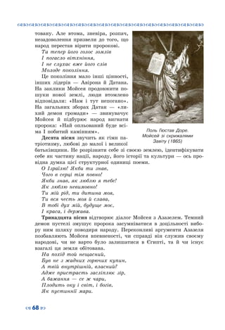 ™˜™˜™˜™˜™˜™˜™˜™˜™˜™˜™˜™˜™˜™˜™˜™˜
– 68 —
товану. Але втома, зневіра, розпач,
незадоволення призвели до того, що
народ перестав вірити пророкові.
Та тепер його голос зомлів
І погасло вітхніння,
І не слухає вже його слів
Молоде покоління.
Це покоління мало інші цінності,
інших лідерів  — Авірона й Датана.
На  заклики Мойсея продовжити по-
шуки нової землі, люди втомлено
відповідали: «Нам і тут непогано».
На  загальних зборах Датан  — «ли-
хий демон громади»  — звинувачує
Мойсея й підбурює народ вигнати
пророка: «Най опльований буде всі-
ма І побитий камінням».
Десята пісня звучить як гімн па-
тріотизму, любові до малої і великої
батьківщини. Не розрізняти себе зі своєю землею, ідентифікувати
себе як частину нації, народу, його історії та культури — ось про-
відна думка цієї структурної одиниці поеми.
О Ізраїлю! Якби ти знав,
Чого в серці тім повно!
Якби знав, як люблю я тебе!
Як люблю невимовно!
Ти мій рід, ти дитина моя,
Ти вся честь моя й слава,
В тобі дух мій, будуще моє,
І краса, і держава.
Тринадцята пісня відтворює діалог Мойсея з Азазелем. Темний
демон пустелі змушує пророка засумніватися в доцільності вибо-
ру ним шляху поводиря народу. Переконливі аргументи Азазеля
позбавляють Мойсея впевненості, чи справді він служив своєму
народові, чи не варто було залишатися в Єгипті, та й чи існує
взагалі ця земля обітована.
На похід той нещасний,
Був не з жадних горючих купин,
А твій внутрішній, власний?
Адже пристрасть засліплює зір,
А бажання  — се ж чари,
Плодить оку і світ, і богів,
Як пустиннії мари.
Поль Гюстав Доре.
Мойсей зі скрижалями
Завіту (1865)
 