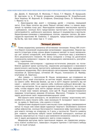 ™˜™˜™˜™˜™˜™˜™˜™˜™˜™˜™˜™˜™˜™˜™˜™˜
– 72 —
Дж.  Джойс, Е.  Хемінгуей, В.  Фолкнер, Г.  Гессе, Г.-Г.  Маркес, Й.  Бродський,
М.  Цвєтаєва та ін. В  Україні модернізм утверджували М.  Коцюбинський,
Леся Українка, М.  Вороний, В.  Стефаник, Олександр Олесь, О.  Кобилянська,
І.  Франко та ін.
3.	 Авангардизм (фр. avant  — попереду, garde  — сторожа, передовий
загін). Етап бере початок від років Першої світової війни і в певних видо-
змінах та проявах існує досі. Авангардизм називають мистецтвом протесту
і руйнування, оскільки його представники протестують проти стереотипів
світосприйняття, шаблонного мислення, фальші й лицемірства в мистецтві.
Характерними ознаками є пародіювання, епатаж, сарказм, гротеск. До аван-
гардистів відносимо М.  Семенка, Г.  Шкурупія, представників угруповання
Бу-Ба-Бу, про яких мова піде в 11 класі.
Читацькі діалоги
Поява модернізму зумовлена об’єктивними чинниками. Кінець ХІХ століт-
тя в Європі позначений соціальними катаклізмами і зрушеннями. Наукові від-
криття (структури атому, різних форм існування матерії та інше) засвідчили,
що світ значно складніший, аніж вважалося, і похитнули віру у можливість
його раціонального пізнання. Не менш складною з огляду на досягнення
психоаналізу виявилася і людина. Це породжувало невпевненість, розгубле-
ність і пригніченість.
Своєрідною світоглядною і художньо-естетичною реакцією на погли-
блення духовної кризи суспільства, свідченням розчарування в можливості
реалістичного мистецтва протистояти руйнівним силам було народження й
поширення модернізму. Його філософсько-світоглядними підвалинами стали
песимізм (А.  Шопенгауер), оптимізм (Ф.  Ніцше), психоаналіз (З. Фрейд),
інтуїтивізм (А. Берґсон).
«Бог помер»,  — проголосив Ф.  Ніцше, засвідчивши, що сподівання на
доброго Бога, який спостерігає за життям людей, змінилося сподіваннями
на самого себе. Філософ вважав, що все в житті людини залежить від неї
самої — змінити себе і світ навколо себе, позбутися рабської філософії, під-
нятися над натовпом. На це здатна духовно сильна особистість, яка не жаліє
себе, готова віддати своє життя заради високої ідеї (філософія «надлюди-
ни»). Історія знає чимало випадків, коли ідеї Ф.  Ніцше використовувалися
лідерами тоталітарних режимів (Сталіним, Муссоліні, Гітлером та іншими)
задля досягнення своїх людиноненависницьких цілей.
Аби відчути свою значущість, не загубитися в чужому і жорстокому світі,
особистість мала пізнати себе, своє внутрішнє Я. Інструмент такого пізнан-
ня, на думку А.  Берґсона, слід шукати в інтуїції.
Пріоритетами модерністського мистецтва стали свобода самовираження
митця та пошук ним нових форм художньої творчості. Особливого значення
набув міфологізм, оскільки багатоманітні тлумачення міфу підготували ґрунт
для нового погляду на літературу та її роль у суспільстві. Поняття символу
для «нового» мистецтва набуло також особливої значущості, оскільки до
символу звертаються не тільки в разі виявлення множинних смислів у слові,
але й задля дослідження первісного змісту слова-символу.
Модернізм виступив проти пригнічення людини, він підкреслив унікаль-
ність кожної особистості, намагався з’ясувати причини її життєвого вибору
в тій чи іншій ситуації.
 