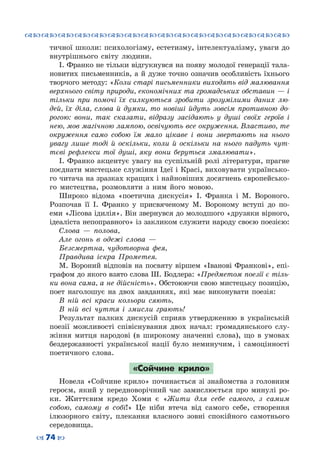™˜™˜™˜™˜™˜™˜™˜™˜™˜™˜™˜™˜™˜™˜™˜™˜
– 74 —
тичної школи: психологізму, естетизму, інтелектуалізму, уваги до
внутрішнього світу людини.
І. Франко не тільки відгукнувся на появу молодої генерації тала-
новитих письменників, а й дуже точно означив особливість їхнього
творчого методу: «Коли старі письменники виходять від малювання
верхнього світу природи, економічних та громадських обставин — і
тільки при помочі їх силкуються зробити зрозумілими даних лю-
дей, їх діла, слова й думки, то новіші йдуть зовсім противною до-
рогою: вони, так сказати, відразу засідають у душі своїх героїв і
нею, мов магічною лампою, освічують все окруження. Властиво, те
окруження само собою їм мало цікаве і вони звертають на нього
увагу лише тоді й оскільки, коли й оскільки на нього падуть чут-
тєві рефлекси тої душі, яку вони беруться змалювати».
І. Франко акцентує увагу на суспільній ролі літератури, прагне
поєднати мистецьке служіння Ідеї і Красі, виховувати українсько-
го читача на зразках кращих і найновіших досягнень європейсько-
го мистецтва, розмовляти з ним його мовою.
Широко відома «поетична дискусія» І.  Франка і М.  Вороного.
Розпочав її І.  Франко у присвяченому М.  Вороному вступі до по-
еми «Лісова ідилія». Він звернувся до молодшого «друзяки вірного,
ідеаліста непоправного» із закликом служити народу своєю поезією:
Слова  — полова,
Але огонь в одежі слова  —
Безсмертна, чудотворна фея,
Правдива іскра Прометея.
М. Вороний відповів на посвяту віршем «Іванові Франкові», епі-
графом до якого взято слова Ш. Бодлера: «Предметом поезії є тіль-
ки вона сама, а не дійсність». Обстоюючи свою мистецьку позицію,
поет наголошує на двох завданнях, які має виконувати поезія:
В ній всі краси кольори сяють,
В ній всі чуття і змисли грають!
Результат палких дискусій сприяв утвердженню в українській
поезії можливості співіснування двох начал: громадянського слу-
жіння митця народові (в широкому значенні слова), що в умовах
бездержавності української нації було неминучим, і самоцінності
поетичного слова.
«Сойчине крило»
Новела «Сойчине крило» починається зі знайомства з головним
героєм, який у передноворічний час замислюється про минулі ро-
ки. Життєвим кредо Хоми є «Жити для себе самого, з самим
собою, самому в собі!» Це ніби втеча від самого себе, створення
ілюзорного світу, плекання власного зовні спокійного самотнього
середовища.
 