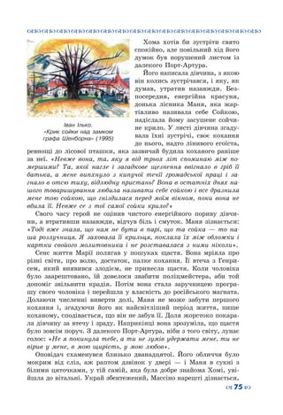 ™˜™˜™˜™˜™˜™˜™˜™˜™˜™˜™˜™˜™˜™˜™˜™˜
– 75 —
Хома хотів би зустріти свято
спокійно, але повільний хід його
думок був порушений листом із
далекого Порт-Артура.
Його написала дівчина, з якою
він колись зустрічався, і яку, як
думав, утратив назавжди. Без-
посередня, енергійна красуня,
донька лісника Маня, яка жар-
тівливо називала себе Сойкою,
надіслала йому засушене сойчи-
не крило. У листі дівчина згаду-
вала їхні зустрічі, своє кохання
до нього, надто лінивого егоїста,
ревнощі до лісової пташки, яка зазвичай будила коханого раніше
за неї. «Невже вона, та, яку я від трьох літ споминаю між по-
мершими? Та, якої нагле і загадкове щезнення ввігнало в гріб її
батька, а мене випхнуло з кипучої течії громадської праці і за-
гнало в отсю тиху, відлюдну пристань? Вона в остатніх днях на-
шого товаришування любила називати себе сойкою і все дразнила
мене тою сойкою, що гніздилася перед моїм вікном, поки вона не
вбила її. Невже се з тої самої сойки крило?»
Свого часу герой не оцінив чистого енергійного пориву дівчи-
ни, а втративши назавжди, відчув біль і смуток. Маня зізнається:
«Тоді вже знала, що нам не бути в парі, що та сойка — то на-
ша розлучниця. Я заховала її крильця, поклала їх між обложки і
картки свойого молитовника і не розставалася з ними ніколи».
Сенс життя Марії полягав у пошуках щастя. Вона мріяла про
різні світи, про волю, достаток, палке кохання. Її втеча з Генри-
сем, який виявився злодієм, не принесла щастя. Коли чоловіка
було заарештовано, їй довелося звабити поліцмейстера, аби той
допоміг звільнити крадія. Потім вона стала заручницею програ-
шу свого чоловіка і перейшла у власність до російського магната.
Долаючи численні виверти долі, Маня не може забути першого
кохання і, згадуючи його як найсвітліший період життя, пише
коханому, сподівається, що він не забув її. Доля жорстоко покара-
ла дівчину за втечу і зраду. Наприкінці вона зрозуміла, що щастя
було зовсім поруч. З далекого Порт-Артура, ніби з того світу, лунає
голос: «Не я покинула тебе, а ти не зумів удержати мене, ти не
вірив у мене, в мою щирість, у мою любов».
Оповідач схаменувся близько дванадцятої. Його обличчя було
мокрим від сліз, аж раптом дзвінок у двері  — і Маня в сукні з
білими цяточками, у тій самій, яка була добре знайома Хомі, уві-
йшла до вітальні. Украй збентежений, Массіно нарешті дізнається,
Іван Ілько.
«Крик сойки над замком
графа Шенборна» (1995)
 