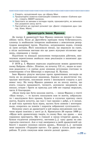 ™˜™˜™˜™˜™˜™˜™˜™˜™˜™˜™˜™˜™˜™˜™˜™˜
– 77 —
4.	Створіть «асоціативний кущ» до образу Мані.
5.	Проаналізуйте сюжетно-композиційні елементи новели «Сойчине кри-
ло», створіть SMART-малюнок.
6.	Простежте за змінами в поглядах героїв, прокоментуйте, як змінилося
їхнє розуміння сенсу життя.
7.	Підготуйтеся до групової рольової гри «Діалог споріднених душ» (ав-
тор, Хома, Маня).
Драматургія Івана Франка
До театру й драматургії Іван Франко виявляв інтерес із гімна-
зійних часів. Коли до Дрогобича приїздив театр О.Бачинського,
хлопець із неабияким інтересом знайомився з невеличким репер-
туаром мандрівної трупи. Підліток, затамувавши подих, стежив
за грою акторів. Його хвилювали емоції, що вирували на сцені,
а після закінчення вистави він ще довго відчував післясмак вра-
жень, отриманих у театрі.
Підліткові та юнацькі захоплення театральним дійством, мис-
тецтвом перевтілення знайшли свою реалізацію в написанні дра-
матичних творів.
У 1879 р. І.  Франко переклав українською мовою драматичну
поему Байрона «Каїн». Пізніше, на початку ХХ ст., видав за влас-
ною редакцією і зі своїми дуже цінними вступними статтями та
коментарями п’єси Шекспіра в перекладі П.  Куліша.
Іван Франко рішуче виступав проти примітивних поглядів на
театр як на розважальне видовище, боровся за реалістичне теа-
тральне мистецтво, покликане вчити і виховувати глядача в дусі
вимог часу. На  театр Франко дивився як на школу життя, що
вчить глядача правдивості, чесності, допомагає викривати все
низьке, огидне і брати за приклад для себе все справді моральне,
чисте й благородне.
«Коли театр має бути школою життя, — писав Франко у статті
«Наш театр»,  — то мусить показувати нам те життя, зображува-
ти і аналізувати його прояви, будити в слухачах критику свого
життя, будити почуття, що такі і такі прояви є добрі, а ті погані.
А  щоб така критика була вірна, мусить бути повною і всесторон-
ньою, опиратись на повнім і широкім зображенні суспільності».
Посилену увагу до драматургії в цей період письменник сам зна-
чною мірою пояснив у листі до А.  Кримського 26 серпня 1898  р.:
«Щодо моїх драматичних творів, то скажу Вам, що драма  — моя
справжня пристрасть. Ще в гімназії я писав історичні драми, а,
бувши студентом університету, виставив […] одну драму на ама-
торськім спектаклі. Але я тоді зневірився в своїй драматичній зді-
бності і надовго покинув писати драми… Конкурс […] заставив
мене написати «Украдене щастя». Сю драму я кілька разів пере-
робляв. Її успіх спонукав мене писати дальші драми».
 