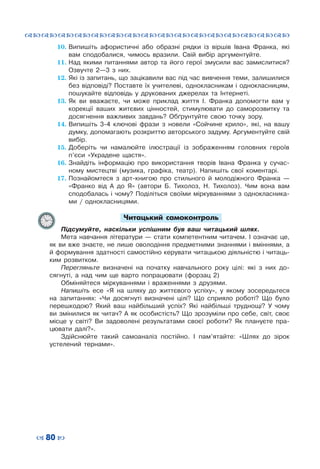 ™˜™˜™˜™˜™˜™˜™˜™˜™˜™˜™˜™˜™˜™˜™˜™˜
– 80 —
10.	Випишіть афористичні або образні рядки із віршів Івана Франка, які
вам сподобалися, чимось вразили. Свій вибір аргументуйте.
11.	Над якими питаннями автор та його герої змусили вас замислитися?
Озвучте 2—3 з них.
12.	Які із запитань, що зацікавили вас під час вивчення теми, залишилися
без відповіді? Поставте їх учителеві, однокласникам і однокласницям,
пошукайте відповідь у друкованих джерелах та Інтернеті.
13.	Як ви вважаєте, чи може приклад життя І.  Франка допомогти вам у
корекції ваших житєвих цінностей, стимулювати до саморозвитку та
досягнення важливих завдань? Обґрунтуйте свою точку зору.
14.	Випишіть 3-4 ключові фрази з новели «Сойчине крило», які, на вашу
думку, допомагають розкриттю авторського задуму. Аргументуйте свій
вибір.
15.	Доберіть чи намалюйте ілюстрації із зображенням головних героїв
п’єси «Украдене щастя».
16.	Знайдіть інформацію про використання творів Івана Франка у сучас-
ному мистецтві (музика, графіка, театр). Напишіть свої коментарі.
17.	Познайомтеся з арт-книгою про стильного й молодіжного Франка  —
«Франко від А  до Я» (автори Б.  Тихолоз, Н.  Тихолоз). Чим вона вам
сподобалась і чому? Поділіться своїми міркуваннями з однокласника-
ми / однокласницями.
Читацький самоконтроль
Підсумуйте, наскільки успішним був ваш читацький шлях.
Мета навчання літератури — стати компетентним читачем. І означає це,
як ви вже знаєте, не лише оволодіння предметними знаннями і вміннями, а
й формування здатності самостійно керувати читацькою діяльністю і читаць-
ким розвитком.	
Перегляньте визначені на початку навчального року цілі: які з них до-
сягнуті, а над чим ще варто попрацювати (форзац 2)
Обміняйтеся міркуваннями і враженнями з друзями.
Напишіть есе «Я на шляху до життєвого успіху», у якому зосередьтеся
на запитаннях: «Чи досягнуті визначені цілі? Що сприяло роботі? Що було
перешкодою? Який ваш найбільший успіх? Які найбільші труднощі? У  чому
ви змінилися як читач? А як особистість? Що зрозуміли про себе, світ, своє
місце у світі? Ви задоволені результатами своєї роботи? Як плануєте пра-
цювати далі?».
Здійснюйте такий самоаналіз постійно. І пам’ятайте: «Шлях до зірок
устелений тернами».
 