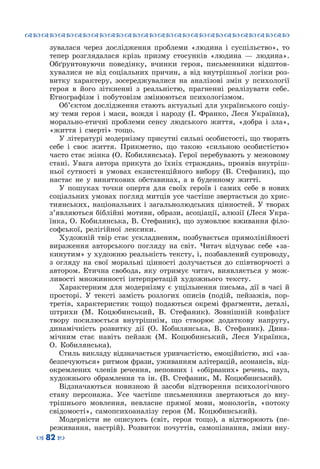 ™˜™˜™˜™˜™˜™˜™˜™˜™˜™˜™˜™˜™˜™˜™˜™˜
– 82 —
зувалася через дослідження проблеми «людина і суспільство», то
тепер розглядалася крізь призму стосунків «людина  — людина».
Обґрунтовуючи поведінку, вчинки героя, письменники відштов-
хувалися не від соціальних причин, а від внутрішньої логіки роз-
витку характеру, зосереджувалися на аналізові змін у психології
героя в його зіткненні з реальністю, прагненні реалізувати себе.
Етнографізм і побутовізм змінюються психологізмом.
Об’єктом дослідження стають актуальні для українського соціу-
му теми героя і маси, вождя і народу (І. Франко, Леся Українка),
морально-етичні проблеми сенсу людського життя, «добра і зла»,
«життя і смерті» тощо.
У літературі модернізму присутні сильні особистості, що творять
себе і своє життя. Прикметно, що такою «сильною особистістю»
часто стає жінка (О. Кобилянська). Герої перебувають у межовому
стані. Увага автора прикута до їхніх страждань, проявів внутріш-
ньої сутності в умовах екзистенційного вибору (В. Стефаник), що
настає не у виняткових обставинах, а в буденному житті.
У пошуках точки опертя для своїх героїв і самих себе в нових
соціальних умовах погляд митців усе частіше звертається до хрис-
тиянських, національних і загальнолюдських цінностей. У творах
з’являються біблійні мотиви, образи, асоціації, алюзії (Леся Укра-
їнка, О. Кобилянська, В. Стефаник), що зумовлює вживання філо-
софської, релігійної лексики.
Художній твір стає ускладненим, позбувається прямолінійності
вираження авторського погляду на світ. Читач відчуває себе «за-
кинутим» у художню реальність тексту, і, позбавлений супроводу,
з огляду на свої моральні цінності долучається до співтворчості з
автором. Етична свобода, яку отримує читач, виявляється у мож-
ливості множинності інтерпретацій художнього тексту.
Характерним для модернізму є ущільнення письма, дії в часі й
просторі. У  тексті замість розлогих описів (подій, пейзажів, пор-
третів, характеристик тощо) подаються окремі фрагменти, деталі,
штрихи (М. Коцюбинський, В.  Стефаник). Зовнішній конфлікт
твору посилюється внутрішнім, що створює додаткову напругу,
динамічність розвитку дії (О. Кобилянська, В. Стефаник). Дина-
мічним стає навіть пейзаж (М. Коцюбинський, Леся Українка,
О.  Кобилянська).
Стиль викладу відзначається уривчастістю, емоційністю, які «за-
безпечуються» ритмом фрази, уживанням алітерацій, асонансів, від-
окремлених членів речення, неповних і «обірваних» речень, пауз,
художнього обрамлення та ін. (В. Стефаник, М. Коцюбинський).
Відзначаються новизною й засоби відтворення психологічного
стану персонажа. Усе частіше письменники звертаються до вну-
трішнього мовлення, невласне прямої мови, монологів, «потоку
свідомості», самопсихоаналізу героя (М. Коцюбинський).
Модерністи не описують (світ, героя тощо), а відтворюють (пе-
реживання, настрій). Розвиток почуттів, самопізнання, зміни вну-
 