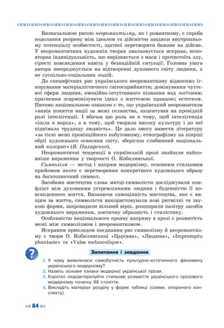 ™˜™˜™˜™˜™˜™˜™˜™˜™˜™˜™˜™˜™˜™˜™˜™˜
– 84 —
Визначальною рисою неоромантизму, як і романтизму, є спроба
подолання розриву між ідеалом та дійсністю завдяки внутрішньо-
му потенціалу особистості, здатної перетворити бажане на дійсне.
У  неоромантичних художніх творах змальовується яскрава, непо-
вторна індивідуальність, що вирізняється з маси і протистоїть злу,
сірості повсякдення навіть у безнадійній ситуації. Головна увага
автора зосереджується на відтворенні духовного світу людини, а
не суспільно-соціальних подій.
До специфічних рис українського неоромантизму відносимо іг-
норування матеріалістичного світосприйняття; домінування чуттє-
вої сфери людини, емоційно-інтуїтивного пізнання над логічним;
прагнення згармонізувати ідеал з життєвою правдою; естетизм.
Питомо національною ознакою є те, що український неоромантизм
«вивів поняття нації за межі селянства, акцентував на провідній
ролі інтелігенції. І вбачав цю роль не в тому, щоб інтелігенція
«ішла в народ», а в тому, щоб творила високу культуру і до неї
піднімала трудящу людність». Це дало змогу вивести літературу
«за тісні межі провінційного побутовизму, етнографізму на ширші
обрії художнього освоєння світу, зберігши глибинний національ-
ний колорит» (В. Пахаренко).
Неоромантичні тенденції в українській прозі знайшли найпо-
вніше вираження у творчості О.  Кобилянської.
Символізм  — метод і напрям модернізму, основним стильовим
прийомом якого є перетворення конкретного художнього образу
на багатозначний символ.
Засобами мистецтва слова митці-символісти досліджували кон-
флікт між духовними устремліннями людини і буденністю її по-
всякденного життя. Визнаючи самоцінність мистецтва, яке є ви-
щим за життя, символісти використовували нові ритмічні та зву-
кові форми, запровадили вільний вірш, розширили палітру засобів
художнього вираження, поетичну образність і стилістику.
Особливістю національного прояву напряму в прозі є розмитість
межі між символізмом і неоромантизмом.
Яскравим прикладом поєднання рис символізму й неоромантиз-
му є твори О. Кобилянської «Царівна», «Людина», «Impromptu
phantasie» та «Valse melancolique».
Запитання і завдання
1.	У чому виявлялася самобутність культурно-естетичного феномену
українського модернізму?
2.	Назвіть основні ознаки модерної української прози.
3.	Коротко охарактеризуйте стильове розмаїття українського прозового
модернізму початку ХХ століття.
4.	Викладіть матеріал розділу у формі таблиці (схеми, опороного кон-
спекту).
 