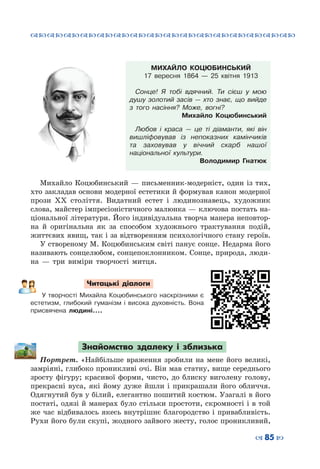 ™˜™˜™˜™˜™˜™˜™˜™˜™˜™˜™˜™˜™˜™˜™˜™˜
– 85 —
МИХАЙЛО КОЦЮБИНСЬКИЙ
17 вересня 1864 — 25 квітня 1913
Сонце! Я тобі вдячний. Ти сієш у мою
душу золотий засів  — хто знає, що вийде
з того насіння? Може, вогні?
Михайло Коцюбинський
Любов і краса  — це ті діаманти, які він
вишліфовував із непоказних камінчиків
та заховував у вічний скарб нашої
національної культури.
Володимир Гнатюк
Михайло Коцюбинський  — письменник-модерніст, один із тих,
хто закладав основи модерної естетики й формував канон модерної
прози ХХ століття. Видатний естет і людинознавець, художник
слова, майстер імпресіоністичного малюнка — ключова постать на-
ціональної літератури. Його індивідуальна творча манера неповтор-
на й оригінальна як за способом художнього трактування подій,
життєвих явищ, так і за відтворенням психологічного стану героїв.
У створеному М. Коцюбинським світі панує сонце. Недарма його
називають сонцелюбом, сонцепоклонником. Сонце, природа, люди-
на  — три виміри творчості митця.
Читацькі діалоги
У творчості Михайла Коцюбинського наскрізними є
естетизм, глибокий гуманізм і висока духовність. Вона
присвячена людині....
Знайомство здалеку і зблизька
Портрет. «Найбільше враження зробили на мене його великі,
замріяні, глибоко проникливі очі. Він мав статну, вище середнього
зросту фігуру; красивої форми, чисто, до блиску виголену голову,
прекрасні вуса, які йому дуже йшли і прикрашали його обличчя.
Одягнутий був у білий, елегантно пошитий костюм. Узагалі в його
постаті, одязі й манерах було стільки простоти, скромності і в той
же час відбивалось якесь внутрішнє благородство і привабливість.
Рухи його були скупі, жодного зайвого жесту, голос проникливий,
 