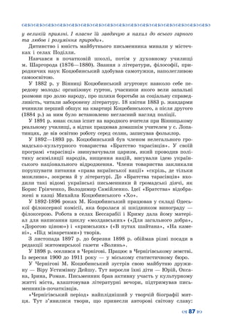 ™˜™˜™˜™˜™˜™˜™˜™˜™˜™˜™˜™˜™˜™˜™˜™˜
– 87 —
у великій приязні. І власне їй завдячую я нахил до всього гарного
та любов і розуміння природи».
Дитинство і юність майбутнього письменника минали у містеч-
ках і селах Поділля.
Навчався в початковій школі, потім у духовному училищі
м.  Шаргорода (1876—1880). Знання з літератури, філософії, при-
родничих наук Коцюбинський здобував самотужки, наполегливою
самоосвітою.
У 1882 р. у Вінниці Коцюбинський згуртовує навколо себе пе-
редову молодь: організовує гурток, учасники якого вели запальні
розмови про долю народу, про шляхи боротьби за соціальну справед-
ливість, читали заборонену літературу. 18 квітня 1883 р. жандарми
вчинили перший обшук на квартирі Коцюбинського, а після другого
(1884 р.) за ним було встановлено негласний нагляд поліції.
У 1891 р. юнак склав іспит на народного вчителя при Вінницькому
реальному училищі, а відтак працював домашнім учителем у с. Лопа-
тинцях, де вів освітню роботу серед селян, записував фольклор.
У 1892—1893  рр. Коцюбинський був членом нелегального гро-
мадсько-культурного товариства «Братство тарасівців». У  своїй
програмі «тарасівці» звинувачували царизм, який проводив полі-
тику асиміляції народів, нищення націй, висували ідею україн-
ського національного відродження. Члени товариства закликали
порушувати питання «права вкраїнської нації» «скрізь, де тільки
можливо», зокрема й у літературі. До «Братства тарасівців» вхо-
дили такі відомі українські письменники й громадські діячі, як
Борис Грінченко, Володимир Самійленко. Ідеї «Братства» відобра-
жені в казці Михайла Коцюбинського «Хо».
У 1892-1896 роках М. Коцюбинський працював у складі Одесь-
кої філоксерної комісії, яка боролася зі шкідником винограду  —
філоксерою. Робота в селах Бессарабії і Криму дала йому матері-
ал для написання циклу «молдавських» («Для загального добра»,
«Дорогою ціною») і «кримських» («В путах шайтана», «На каме-
ні», «Під мінаретами») творів.
З листопада 1897 р. до березня 1898 р. обіймав різні посади в
редакції житомирської газети «Волинь».
У 1898 р. оселився в Чернігові. Працює в Чернігівському земстві.
Із вересня 1900 до 1911 року  — у міському статистичному бюро. 
У Чернігові М. Коцюбинський зустрів свою майбутню дружи-
ну — Віру Устимівну Дейшу. Тут виросли їхні діти — Юрій, Окса-
на, Ірина, Роман. Письменник брав активну участь у культурному
житті міста, влаштовував літературні вечори, підтримував пись-
менників-початківців.
«Чернігівський період» найплідніший у творчій біографії мит-
ця. Тут з’явилися твори, що принесли авторові світову славу:
 