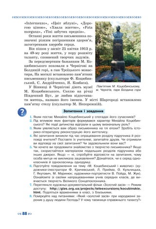 ™˜™˜™˜™˜™˜™˜™˜™˜™˜™˜™˜™˜™˜™˜™˜™˜
– 88 —
Пам’ятник М. Коцюбинському,
м. Чернігів, парк Болдина гора
«Intermezzo», «Цвіт яблуні», «Доро-
гою ціною», «Хвала життю», «Fata
morgana», «Тіні забутих предків».
Останні роки життя письменника по-
значені різким погіршенням здоров’я,
загостренням хвороби серця.
Він пішов у за́світ 25 квітня 1913 р.
на 49-му році життя, у пору розквіту
таланту, сповнений творчих задумів.
За передсмертним бажанням М.  Ко-
цюбинського поховали в Чернігові на
Болдиній горі, в гаю Троїцького монас-
тиря, На могилі встановлено пам’ятник
письменнику (скульптори Ф. Коцюбин-
ський, С.  Андрійченко, Я.  Ковбаса).
У Вінниці й Чернігові діють музеї
М. Коцюбинського. Скелю на річці
Південний Буг, де любив відпочива-
ти митець, названо його іменем. У  місті Шаргороді встановлено
пам’ятну стелу (скульптор М. Непорожній).
Запитання і завдання
1.	Яким постає Михайло Коцюбинський у спогадах його сучасників?
2.	Під впливом яких факторів формувався характер Михайла Коцюбин-
ського? Які події дитинства відіграли в цьому визначальну роль?
3.	Яким уявляється вам образ письменника на тлі епохи? Зробіть істо-
рико-літературну реконструкцію його життєпису.
4.	Які запитання виникли під час опрацювання розділу підручника й роз-
повіді вчителя? Поставте їх учителеві, запитайте друзів. Чи отримали
ви відповіді на свої запитання? Чи задовольнили вони вас?
5.	Чи хочете ви продовжити знайомство з творчістю письменника? Якщо
так, скористайтеся матеріалом подальших розділів підручника або
інших джерел. Якщо  — ні, спробуйте відповісти на запитання, чому
особа митця не викликала зацікавлення? Дізнайтеся, чи є серед одно-
класників й однокласниць однодумці.
6.	Підготуйте повідомлення на тему «М.  Коцюбинський і живопис» (ху-
дожники-ілюстратори Ф. Кричевський, Л.  Прийма, О.  Кульчицька,
Г.  Якутович, М.  Маринюк; художники-портретисти В.  Пойда, М.  Жук).
Ознайомте зі своїми напрацюваннями учнів середніх класів, де ви-
вчається творчість Великого Сонцепоклонника.
7.	Перегляньте художньо-документальний фільм «Золотий засів» — Режим
доступу: http://glas.org.ua/projects/teleexcursions/kocubinskie.
html. Поділіться враженнями в класі, з близькими.
8.	Поміркуйте над питаннями: «Який «золотий засів» при народженні за-
ронив у душу людини Господь? У чому таємниця справжнього таланту?»
 
