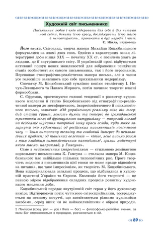™˜™˜™˜™˜™˜™˜™˜™˜™˜™˜™˜™˜™˜™˜™˜™˜
– 89 —
Художній світ письменника
Письменник любив і вмів відкривати для себе й для читачів
нові світи, бачити їхню красу, досліджувати їхню магію
й неповторність… проникати в дух народів і часів.
С.  Жила, науковець
Його епоха. Світогляд, творча манера Михайла Коцюбинського
формувалися на зламі двох епох. Однією з характерних ознак лі-
тературної доби кінця ХІХ — початку ХХ ст. є посилена увага до
людини, до її внутрішнього світу. В українській прозі відбувається
активний пошук нових можливостей для зображення психічних
станів особистості як самого письменника, так і його персонажів.
Переважає етнографічно-реалістична манера письма, але з часом
усе голосніше заявляють про себе прихильники модернізму.
Спочатку М.  Коцюбинський сумлінно копіює стилістику І.  Не-
чуя-Левицького та Панаса Мирного, потім починає творити власні
формообрази.
С.  Єфремов, простежуючи головні тенденції в розвитку худож-
нього мислення й стилю Коцюбинського від етнографічно-реаліс-
тичної манери до метафоричного, імпресіоністичного й психологіч-
ного письма, зазначав: «Од українського реалізму взяв він твер-
дий сталий ґрунт, ясність думки та інтерес до громадянської
трактовки тем; од французького натуралізму — тверезий погляд
на безбоязке шукання потрібної йому краси всюди, куди може за-
зирнути око художника; од російських письменників новітнього
часу — їхню витончену техніку та глибокий інтерес до психоло-
гічних проблем; од північних велетнів — чітке, ясне письмо разом
з тим глибоким символістичним пантеїзмом3
, зразки майстерні
якого маємо, наприклад, у Гамсуна».
Саме з психологічним імпресіонізмом  — стильовою домінантою
норвезького письменника К. Гамсуна — стильова манера М. Коцю-
бинського має найбільше спільних типологічних рис. Проте твор-
чість жодного з письменників цієї епохи не може краще відповісти
на питання, що таке імпресіонізм, як творчість М. Коцюбинського.
Вона віддзеркалювала загальні процеси, що відбувалися в худож-
ній практиці України та Європи. Еволюція його творчості  — це
певною мірою відображення складних процесів розвитку худож-
нього мислення доби.
Коцюбинський передає внутрішній світ героя у його духовному
вимірі. Відтворюючи потік чуттєвого світосприймання, зосереджу-
ється на певному почутті, що висвітлюється різними художніми
засобами, серед яких чи не найважливішими є образи природи.
3 Пантеїзм (грец. pan  — усе і theis  — бог)  — філософсько-релігійне вчення, за
яким Бог ототожнюється з природою, розчиняється в ній.
 