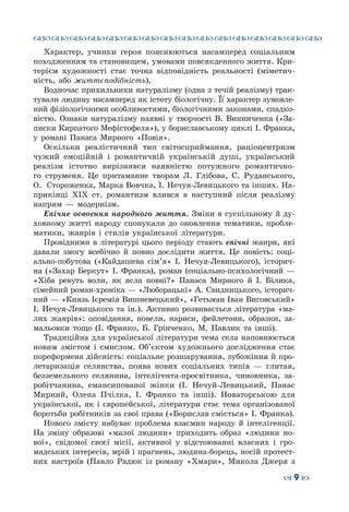 ™˜™˜™˜™˜™˜™˜™˜™˜™˜™˜™˜™˜™˜™˜™˜™˜
– 9 —
Характер, учинки героя пояснюються насамперед соціальним
походженням та становищем, умовами повсякден­ного життя. Кри-
терієм художності стає точна відповідність реальності (міметич-
ність, або життєподібність).
Водночас прихильники натуралізму (одна з течій реалізму) трак-
тували людину насамперед як істоту біологічну. Її характер зумовле-
ний фізіологічними особливостями, біологічними законами, спадко-
вістю. Ознаки натуралізму наявні у творчості В. Винниченка («За-
писки Кирпатого Мефістофеля»), у бориславському циклі І. Франка,
у романі Панаса Мирного «Повія».
Оскільки реалістичний тип світосприймання, раціоцентризм
чужий емоційній і романтичній українській душі, український
реалізм істотно вирізнявся наявністю потужного романтично-
го струменя. Це притаманне творам Л.  Глібова, С.  Руданського,
О.  Стороженка, Марка Вовчка, І. Нечуя-Левицького та інших. На-
прикінці XIX ст. романтизм влився в наступний після реалізму
напрям  — модернізм.
Епічне освоєння народного життя. Зміни в суспільному й ду-
ховному житті народу спонукали до оновлення тематики, пробле-
матики, жанрів і стилів української літератури.
Провідними в літературі цього періоду стають епічні жанри, які
давали змогу всебічно й повно дослідити життя. Це повість: соці-
ально-побутова («Кайдашева сім’я» І. Нечуя-Левицького), історич-
на («Захар Беркут» І. Франка), роман (соціально-психологічний  —
«Хіба ревуть воли, як ясла повні?» Панаса Мирного й І.  Білика,
сімейний роман-хроніка — «Люборацькі» А. Свидницького, історич-
ний — «Князь Ієремія Вишневецький», «Гетьман Іван Виговський»
І. Нечуя-Левицького та ін.). Активно розвивається література «ма-
лих жанрів»: оповідання, новели, нариси, фейлетони, образки, за-
мальовки тощо (І. Франко, Б. Грінченко, М. Павлик та інші).
Традиційна для української літератури тема села наповнюється
новим змістом і смислом. Об’єктом художнього дослідження стає
пореформена дійсність: соціальне розшарування, зубожіння й про-
летаризація селянства, поява нових соціальних типів  — глитая,
безземельного селянина, інтелігента-просвітника, чиновника, за-
робітчанина, емансипованої жінки (І. Нечуй-Левицький, Панас
Мирний, Олена Пчілка, І. Франко та інші). Новаторською для
української, як і європейської, літератури стає тема організованої
боротьби робітників за свої права («Борислав сміється» І. Франка).
Нового змісту набуває проблема взаємин народу й інтелігенції.
На  зміну образові «малої людини» приходить образ «людини но-
вої», свідомої своєї місії, активної у відстоюванні власних і гро-
мадських інтересів, мрій і прагнень, людина-борець, носій протест-
них настроїв (Павло Радюк із роману «Хмари», Микола Джеря з
 
