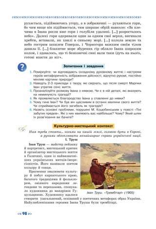™˜™˜™˜™˜™˜™˜™˜™˜™˜™˜™˜™˜™˜™˜™˜™˜
– 98 —
рухається, підіймаючись угору, а в зображенні — рухаються гори,
бо чим вище він підіймається, тим ширшає обрій навколо: «За пле-
чима в Івана росли вже гори і голубіли удалині. […] розросталось
небо». Далекі гори одкривали один за одним свої верхи, вигинали
хребти, вставали, як хвилі в синьому морі. […] колола землю та
небо гострим шпилем Говерла, і Чорногора важким своїм тілом
давила її. […] блакитне море збурених гір обляло Івана широким
колом, і здавалось, що ті безконечні сині вали таки ідуть на нього,
готові впасти до ніг».
Запитання і завдання
1.	Поміркуйте: чи відповідають складному духовному життю і настроям
героїв метафоричність зображення дійсності, відчутно рухомі, постійно
мінливі картини природи?
2.	Наведіть 2-3 приклади з твору, які свідчать, що після смерті Марічки
Іван утратив сенс життя.
3.	Проаналізуйте розмову Івана з нявкою. Чи є в ній деталі, які вказують
на неминучість трагедії?
4.	Як проявляється благородство Івана у ставленні до нявки?
5.	Чому гине Іван? Чи був він щасливим в останні хвилини свого життя?
Чи сприймається його загибель як трагедія?
6.	Назвіть основні проблеми, порушені М. Коцюбинським у повісті «Тіні
забутих предків». Які з них хвилюють вас найбільше? Чому? Який шлях
їх розв’язання ви бачите?
Культурно-мистецький контекст
Нам треба стояти… ногами на нашій землі, головою бути в Європі,
а руками обхоплювати якнайширше справи української нації.
І. Труш
Іван Труш — майстер пейзажу
й портретист, мистецький критик
й організатор мистецького життя
в Галичині, один із найвизначні-
ших українських митців-імпре-
сіоністів. Його називали поетом
кольору й сонця.
Прагнення змалювати культу-
ру й побут карпатського краю,
багатого традиціями й фолькло-
ром, овіяного народними ле-
гендами та переказами, спонука-
ло художника до мандрівок Гу-
цульщиною. Художнику вдалося
створити узагальнений, оспіваний у поетичних метафорах образ України.
Найулюбленішими героями Івана Труша були трембітарі.
Іван Труш. «Трембітарі» (1905)
 