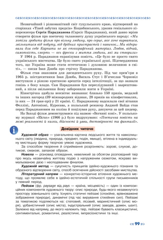 ™˜™˜™˜™˜™˜™˜™˜™˜™˜™˜™˜™˜™˜™˜™˜™˜
– 99 —
Незвичайний і різноманітний світ гуцульського краю, відтворений на
сторінках «Тіней забутих предків» Коцюбинського, уразив геніального кі-
норежисера Сергія Параджанова (Саркіс Параджанян), який давно мріяв
створити фільм про поетичну талановиту душу українського народу: «Ми
хотіли зробити фільм про вільну людину, про серце, яке хоче вирватися,
звільнитися від побуту, від дрібних пристрастей і навичок… Ми відкри-
вали для себе Карпати не як етнографічний матеріал. Любов, відчай,
самотність, смерть  — ось фрески з життя людини, які ми створили»
У 1964 р. Параджанов екранізував повість. «Це було не просто свято
українського мистецтва. Це було свято української душі. Підтвердження
того, що Україна може стати естетичною і духовною величиною в сві-
ті»,  — писав Іван Дзюба про стрічку Параджанова.
Фільм став знаковим для дисидентського руху. Під час прем’єри в
1965 р. шістдесятники Іван Дзюба, Василь Стус і В’ячеслав Чорновіл
виступили з різкою критикою арештів серед інтелігенції, за що зазнали
гонінь з боку влади. Сам Параджанов був переслідуваний і заарештова-
ний, а після звільнення йому заборонили жити в Україні.
Кінострічка здобула всесвітнє визнання: близько 150 призів, медалей
та інших нагород (39 міжнародних відзнак, 28 призів на кінофестивалях,
із них — 24 гран-прі) у 21 країні. С. Параджанову надсилали свої вітання
Фелліні, Антоніоні, Куросава, а польський режисер Анджей Вайда став
перед Параджановим на коліна й поцілував руку, дякуючи за цей шедевр.
На Заході фільм демонструвався під назвою «Вогняні коні». У польсько-
му журналі «Ekran» (1966 р.) було видрукувано: «Поетична повість на
межі реальності й казки, дійсності й уяви, достовірності та фантазії».
Довідник читача
Художній образ  — узагальнена картина людського життя та навколиш-
нього світу (людина, природа, предмет, подія, явище), втілена в індивідуаль-
ну мистецьку форму творчою уявою художника.
За способом творення й сприймання розрізняють: зорові, слухові, до-
тикові, смакові, запахові образи.
Новела  — різновид оповідання, невеликий за обсягом розповідний твір
про якусь незвичайну життєву подію з напруженим сюжетом, яскраво ви-
мальованою дією і несподіваним фіналом.
Художній метод  — сукупність принципів ідейно-художнього пізнання та
образного відтворення світу, спосіб осягнення дійсності засобами мистецтва.
Літературний напрям  — конкретно-історичне втілення художнього ме-
тоду, що проявляє себе в ідейно-естетичній спільності групи письменників
у певний період.
Пейзаж (фр. paysage від pays  — країна, місцевість)  — один із компози-
ційних компонентів художнього твору: опис природи, будь-якого незамкнутого
простору зовнішнього світу. Існують статичні пейзажі (спокійне, врівноважене
зображення природи), динамічні (під час вирування стихійних сил). Пейзажі
за тематикою поділяються на: степовий, лісовий, мариністичний (опис мо-
ря), урбаністичний (опис міста), індустріальний (опис заводів, домен, шахт).
Залежно від напряму, до якого належить твір, пейзажі бувають класицистичні,
сентиментальні, романтичні, реалістичні, імпресіоністичні та інші.
 
