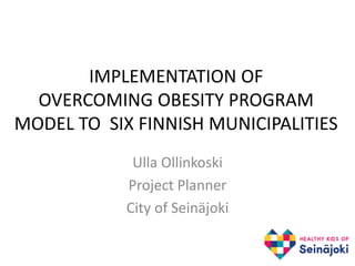 IMPLEMENTATION OF
OVERCOMING OBESITY PROGRAM
MODEL TO SIX FINNISH MUNICIPALITIES
Ulla Ollinkoski
Project Planner
City of Seinäjoki
 