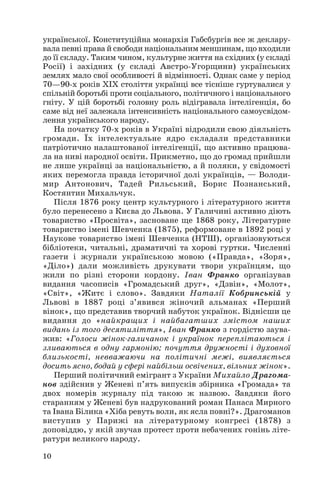 української. Конституційна монархія Габсбургів все ж деклару
вала певні права й свободи національним меншинам, що входили
до її складу. Таким чином, культурне життя на східних (у складі
Росії) і західних (у складі Австро Угорщини) українських
землях мало свої особливості й відмінності. Однак саме у період
70—90 х років ХІХ століття українці все тісніше гуртувалися у
спільній боротьбі проти соціального, політичного і національного
гніту. У цій боротьбі головну роль відігравала інтелігенція, бо
саме від неї залежала інтенсивність національного самоусвідом
лення українського народу.
На початку 70 х років в Україні відродили свою діяльність
громади. Їх інтелектуальне ядро складали представники
патріотично налаштованої інтелігенції, що активно працюва
ла на ниві народної освіти. Прикметно, що до громад прийшли
не лише українці за національністю, а й поляки, у свідомості
яких перемогла правда історичної долі українців, — Володи
мир Антонович, Тадей Рильський, Борис Познанський,
Костянтин Михальчук.
Після 1876 року центр культурного і літературного життя
було перенесено з Києва до Львова. У Галичині активно діють
товариство «Просвіта», засноване ще 1868 року, Літературне
товариство імені Шевченка (1875), реформоване в 1892 році у
Наукове товариство імені Шевченка (НТШ), організовуються
бібліотеки, читальні, драматичні та хорові гуртки. Численні
газети і журнали українською мовою («Правда», «Зоря»,
«Діло») дали можливість друкувати твори українцям, що
жили по різні сторони кордону. Іван Франко організував
видання часописів «Громадський друг», «Дзвін», «Молот»,
«Світ», «Житє і слово». Завдяки Наталії Кобринській у
Львові в 1887 році з’явився жіночий альманах «Перший
вінок», що представив творчий набуток українок. Віднісши це
видання до «найкращих і найбагатших змістом наших
видань із того десятиліття», Іван Франко з гордістю заува
жив: «Голоси жінок галичанок і українок переплітаються і
зливаються в одну гармонію; почуття дружності і духовної
близькості, невважаючи на політичні межі, виявляється
досить ясно, бодай у сфері найбільш освічених, вільних жінок».
Перший політичний емігрант з України Михайло Драгома
нов здійснив у Женеві п’ять випусків збірника «Громада» та
двох номерів журналу під такою ж назвою. Завдяки його
старанням у Женеві був надрукований роман Панаса Мирного
та Івана Білика «Хіба ревуть воли, як ясла повні?». Драгоманов
виступив у Парижі на літературному конгресі (1878) з
доповіддю, у якій звучав протест проти небачених гонінь літе
ратури великого народу.
10
 