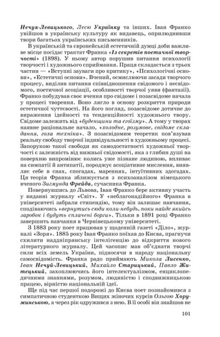 Нечуя Левицького, Лесю Українку та інших. Іван Франко
увійшов в українську культуру як видавець, оприлюднивши
твори багатьох українських письменників.
В українській та європейській естетичній думці доби важли
ве місце посідає трактат Франка «Із секретів поетичної твор
чості» (1898). У ньому автор порушив питання психології
творчості і художнього сприймання. Праця складається з трьох
частин — «Вступні зауваги про критику», «Психологічні осно
ви», «Естетичні основи». Вчений, осмислюючи засади творчого
процесу, виділив питання співвідношення свідомого і несвідо
мого, поетичної асоціації, особливості творчої уяви (фантазії).
Франко побудував своє вчення про свідоме і позасвідоме начала
у процесі творення. Воно лягло в основу розкриття природи
естетичної чуттєвості. На його погляд, позасвідоме дотичне до
вираження ідейності та тенденційності художнього твору.
Свідоме залежить від «буденщини та егоїзму». А тому у творах
наявне раціональне начало, «холодне, розумове, свідоме скла
дання, гола техніка». З позасвідомим теоретик пов’язував
реальну свободу творчої індивідуальності в художньому процесі.
Запорукою такої свободи як самодостатності художньої твор
чості є залежність від нижньої свідомості, яка з глибин душі на
поверхню випромінює колись уже пізнане людиною, впливає
на симпатії й антипатії, породжує асоціативне мислення, вияв
ляє себе в снах, спогадах, мареннях, інтуїтивних здогадах.
Ця теорія Франка зближується з психоаналізом німецького
вченого Зигмунда Фрейда, сучасника Франка.
Повернувшись до Львова, Іван Франко бере активну участь
у виданні журналу «Світ». У «неблагонадійного» Франка в
університеті забрали стипендію, тому він залишає навчання,
сподіваючись «вернутись сюди коли небудь, поки найде якийсь
заробок і будуть сплачені борги». Тільки в 1891 році Франко
завершить навчання в Чернівецькому університеті.
З 1883 року поет працював у щоденній газеті «Діло», жур
налі «Зоря». 1885 року Іван Франко поїхав до Києва, прагнучи
схилити наддніпрянську інтелігенцію до відкриття нового
літературного журналу. Цей часопис мав об’єднати творчі
сили всіх земель України, підносячи в народу національну
самосвідомість. Франка радо приймають Микола Лисенко,
Іван Нечуй Левицький, Михайло Старицький, Павло Жи
тецький, захоплюючись його інтелектуалізмом, енциклопе
дичними знаннями, розумом, людяністю і сподвижницькою
працею, вірністю національній ідеї.
Ще під час першої подорожі до Києва поет познайомився з
симпатичною студенткою Вищих жіночих курсів Ольгою Хору
жинською, а через рік одружився з нею. В її особі він знайшов не
101
 