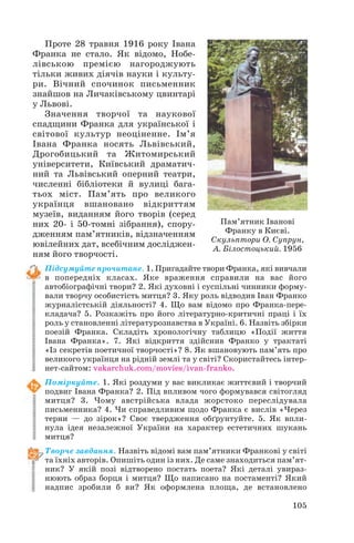 Проте 28 травня 1916 року Івана
Франка не стало. Як відомо, Нобе
лівською премією нагороджують
тільки живих діячів науки і культу
ри. Вічний спочинок письменник
знайшов на Личаківському цвинтарі
у Львові.
Значення творчої та наукової
спадщини Франка для української і
світової культур неоціненне. Ім’я
Івана Франка носять Львівський,
Дрогобицький та Житомирський
університети, Київський драматич
ний та Львівський оперний театри,
численні бібліотеки й вулиці бага
тьох міст. Пам’ять про великого
українця вшановано відкриттям
музеїв, виданням його творів (серед
них 20 і 50 томні зібрання), спору
дженням пам’ятників, відзначенням
ювілейних дат, всебічним досліджен
ням його творчості.
Підсумуйте прочитане. 1. Пригадайте твори Франка, які вивчали
в попередніх класах. Яке враження справили на вас його
автобіографічні твори? 2. Які духовні і суспільні чинники форму
вали творчу особистість митця? 3. Яку роль відводив Іван Франко
журналістській діяльності? 4. Що вам відомо про Франка пере
кладача? 5. Розкажіть про його літературно критичні праці і їх
роль у становленні літературознавства в Україні. 6. Назвіть збірки
поезій Франка. Складіть хронологічну таблицю «Події життя
Івана Франка». 7. Які відкриття здійснив Франко у трактаті
«Із секретів поетичної творчості»? 8. Як вшановують пам’ять про
великого українця на рідній землі та у світі? Скористайтесь інтер
нет сайтом: vakarchuk.com/movies/ivan franko.
Поміркуйте. 1. Які роздуми у вас викликає життєвий і творчий
подвиг Івана Франка? 2. Під впливом чого формувався світогляд
митця? 3. Чому австрійська влада жорстоко переслідувала
письменника? 4. Чи справедливим щодо Франка є вислів «Через
терни — до зірок»? Своє твердження обґрунтуйте. 5. Як впли
нула ідея незалежної України на характер естетичних шукань
митця?
Творче завдання. Назвіть відомі вам пам’ятники Франкові у світі
та їхніх авторів. Опишіть один із них. Де саме знаходиться пам’ят
ник? У якій позі відтворено постать поета? Які деталі увираз
нюють образ борця і митця? Що написано на постаменті? Який
надпис зробили б ви? Як оформлена площа, де встановлено
105
Пам’ятник Іванові
Франку в Києві.
Скульптори О. Супрун,
А. Білостоцький. 1956
 