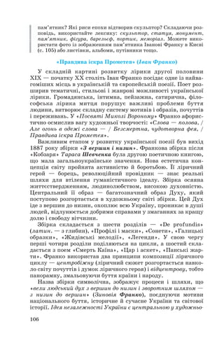 пам’ятник? Які риси епохи відтворив скульптор? Складаючи роз
повідь, використайте лексику: скульптор, статуя, монумент,
пам’ятник, фігура, барельєф, портик, меморіал. Можете вико
ристати фото із зображенням пам’ятника Іванові Франку в Києві
(с. 105) або листівки, альбоми, путівники тощо.
«Правдива іскра Прометея» (Іван Франко)
У складній картині розвитку лірики другої половини
ХІХ — початку ХХ століть Іван Франко посідає одне із найва
гоміших місць в українській та європейській поезії. Поет роз
ширив тематичні, стильові і жанрові можливості української
лірики. Громадянська, інтимна, пейзажна, сатирична, філо
софська лірика митця порушує важливі проблеми буття
людини, витворює складну систему мотивів і образів, почуттів
і переживань. У «Посвяті Миколі Вороному» Франко афорис
тично осмислив вагу художньої творчості: «Слова — полова, /
Але огонь в одежі слова — / Безсмертна, чудотворна фея, /
Правдива іскра Прометея».
Важливим етапом у розвитку української поезії був вихід
1887 року збірки «З вершин і низин». Франкова збірка після
«Кобзаря» Тараса Шевченка була другою поетичною книгою,
що мала загальноукраїнське значення. Нова естетична кон
цепція світу пройнята активністю й боротьбою. Її ліричний
герой — борець, революційний провідник — знає реальні
шляхи для втілення гуманістичного ідеалу. Збірка осяяна
життєствердженням, людинолюбством, високою духовністю.
Центральний її образ — багатозначний образ Духу, який
поступово розгортається в художньому світі збірки. Цей Дух
іде з вершин до низин, охоплює всю Україну, проникає в душі
людей, відлунюється добрими справами у змаганнях за кращу
долю і свободу вітчизни.
Збірка складається з шести розділів — «De profundis»
(латин. — з глибин), «Профілі і маски», «Сонети», «Галицькі
образки», «Жидівські мелодії», «Легенди». У свою чергу
перші чотири розділи поділяються на цикли, а шостий скла
дається з поем «Смерть Каїна», «Цар і аскет», «Панські жар
ти». Франко використав два принципи композиції ліричного
циклу — центробіжну (ліричний сюжет розгортається навко
ло світу почуттів і думок ліричного героя) і відцентрову, тобто
панорамну, змальовуючи буття країни і народу.
Назва збірки символічна, зображує процеси і шляхи, що
«вели людський дух з вершин до низин і зворотним шляхом —
з низин до вершин» (Зиновія Франко), поєднуючи мотиви
національного буття, історичне й сучасне України та світової
історії. Ідея незалежності України є центральною у художньо
106
 