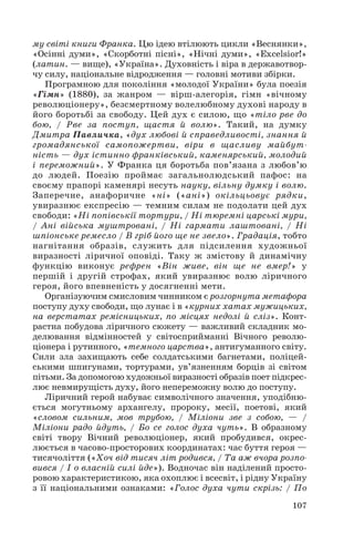 му світі книги Франка. Цю ідею втілюють цикли «Веснянки»,
«Осінні думи», «Скорботні пісні», «Нічні думи», «Excelsior!»
(латин. — вище), «Україна». Духовність і віра в державотвор
чу силу, національне відродження — головні мотиви збірки.
Програмною для покоління «молодої України» була поезія
«Гімн» (1880), за жанром — вірш алегорія, гімн «вічному
революціонеру», безсмертному волелюбному духові народу в
його боротьбі за свободу. Цей дух є силою, що «тіло рве до
бою, / Рве за поступ, щастя й волю». Такий, на думку
Дмитра Павличка, «дух любові й справедливості, знання й
громадянської самопожертви, віри в щасливу майбут
ність — дух істинно франківський, каменярський, молодий
і переможний». У Франка ця боротьба пов’язана з любов’ю
до людей. Поезію проймає загальнолюдський пафос: на
своєму прапорі каменярі несуть науку, вільну думку і волю.
Заперечне, анафоричне «ні» («ані») окільцьовує рядки,
увиразнює експресію — темним силам не подолати цей дух
свободи: «Ні попівськії тортури, / Ні тюремні царські мури,
/ Ані війська муштровані, / Ні гармати лаштовані, / Ні
шпіонське ремесло / В гріб його ще не звело». Градація, тобто
нагнітання образів, служить для підсилення художньої
виразності ліричної оповіді. Таку ж змістову й динамічну
функцію виконує рефрен «Він живе, він ще не вмер!» у
першій і другій строфах, який увиразнює волю ліричного
героя, його впевненість у досягненні мети.
Організуючим смисловим чинником є розгорнута метафора
поступу духу свободи, що лунає і в «курних хатах мужицьких,
на верстатах ремісницьких, по місцях недолі й сліз». Конт
растна побудова ліричного сюжету — важливий складник мо
делювання відмінностей у світосприйманні Вічного револю
ціонера і рутинного, «темного царства», антигуманного світу.
Сили зла захищають себе солдатськими багнетами, поліцей
ськими шпигунами, тортурами, ув’язненням борців зі світом
пітьми. За допомогою художньої виразності образів поет підкрес
лює невмирущість духу, його непереможну волю до поступу.
Ліричний герой набуває символічного значення, уподібню
ється могутньому архангелу, пророку, месії, поетові, який
«словом сильним, мов трубою, / Міліони зве з собою, — /
Міліони радо йдуть, / Бо се голос духа чуть». В образному
світі твору Вічний революціонер, який пробудився, окрес
люється в часово просторових координатах: час буття героя —
тисячоліття («Хоч від тисяч літ родився, / Та аж вчора розпо
вився / І о власній силі йде»). Водночас він наділений просто
ровою характеристикою, яка охоплює і всесвіт, і рідну Україну
з її національними ознаками: «Голос духа чути скрізь: / По
107
 