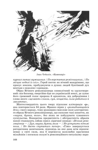 курних хатах мужицьких / По верстатах ремісницьких, / По
місцях недолі й сліз». Герой постає як вічний мандрівник, що
крокує землею, пробуджуючи в душах людей бунтівний дух
незгоди з недолею і кривдою.
Образ Вічного революціонера символічний та одухотворе
ний: він богатир, енергійно йде по українській землі, де лунає
його громовий голос пророка й архангела, від добродіяння і
слова якого «щезають сльози, сум, нещастя, сила родиться й
завзяття».
Життєствердність цього твору підсилює алітерація «р»,
яка повторюється 34 рази. Франко вірив у «розвидняющийся
день» свого народу, тому розширив смислове поле алегорично
го образу Вічного революціонера, що охоплює такі поняття, як
«наука, думка, воля», без яких не побудувати гуманного
суспільства. Конкретна предметність і абстрактність образів
поезії становлять собою смисл ліричної оповіді: «Вічний рево
люціонер — / Дух, наука, думка, воля — / Не уступить пітьмі
поля, / Не дасть спутатись тепер». «Гімн» завершується
риторичним запитанням, відповідь на яке дана всім віршем:
немає у світі сили, яка б перемогла волелюбні прагнення
мільйонів і погасила полум’я революційного ентузіазму наро
108
Іван Чебикін. «Каменярі»
 