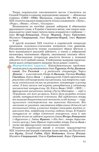Твори українських письменників могли з’являтися на
Східній Україні в єдиному періодичному виданні — «Киевская
старина» (1882—1906). Щоправда, упродовж 80—90 х років
ХІХ століття вдалося надрукувати кілька альманахів: «Луна»,
«Рада», «Нива», «Степ», «Складка».
Незважаючи на постійні урядові заборони й обмеження
друкованого слова, в Україні з’явилися митці, чия творча інди
відуальність і нині чарує читача своєю яскравістю і глибиною —
Іван Нечуй Левицький, Панас Мирний, Борис Грінченко,
Михайло Старицький, Іван Карпенко Карий, Іван Франко
та інші.
У другій половині ХІХ століття в українській літературі
провідним художньо стильовим напрямом стає реалізм.
Письменники реалісти основу художнього образу вбачали у
його відповідності реальній дійсності, а також у зображенні
насамперед типізованих образів, змалюванні типових обста
вин. Покликання літератури реалісти бачили у пізнанні
дійсності та її ідейній оцінці. Улюбленими жанрами представ
ників цього літературного напряму були роман і повість.
Міжпредметні паралелі. Найвидатнішими представ
никами реалізму вважаються Іван Тургенєв, Федір Достоєв
ський, Лев Толстой — у російській літературі, Чарлз
Діккенс — в англійській, Оноре де Бальзак, Гюстав Флобер,
Стендаль, Еміль Золя — у французькій. Серед європейських
реалістів слід виокремити письменника, чия творчість спра
вила колосальний вплив на розвиток літератури в усьому
світі. З його іменем пов’язують утвердження у світовому
письменстві натуралізму. Це Еміль Золя (1840—1902) —
французький письменник, автор «Руґон Маккарів» — серії із
12 романів, які його уславили. Еміль Золя розробив основні
засади натуралістичної естетики. Від художнього твору
він вимагав документальної точності, а від митця — скру
пульозного спостереження та вивчення дійсності. Він
закликав не уникати змалювання відразливих деталей на+
вколишнього світу, у власних творах показував життя со
ціального дна, хворобливу психіку людини тощо. В Україні
натуралізм не набув істотного поширення, хоча й мав
певний вплив на художні шукання Івана Нечуя Левицького
(«Бурлачка»), Івана Франка («На дні», твори борислав
ського циклу). Іван Франко перекладав твори Еміля Золя і
писав про французького письменника статті.
Розвиток української поезії в останнє тридцятиріччя
ХІХ століття пов’язаний з іменами таких митців, як Пантелей
мон Куліш, Леонід Глібов, Юрій Федькович, Олена Пчілка,
Михайло Старицький, Павло Грабовський, Борис Грінченко,
11
 