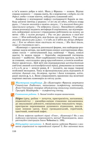 в ім’я нового добра в світі. Маса у Франка — кожен. Відтак
справа кожного — справа свята, бо з перемогою «підуть по сій
дорозі люди» в нове життя, побудують гуманний світ.
Апофеозу у відтворенні пафосу солідарності борців за сво
боду досягає митець у рядках: «І всі ми як один, підняли вгору
руки, / І тисяч молотів о камінь загуло, / І в тисячні боки роз
прискалися штуки / Та відривки скали». Емоційного забарв
лення розповіді надають метафори й порівняння, що відтворю
ють неймовірні зусилля і страждання робітників на шляху до
мети: «Ми з силою розпуки / Раз по раз гримали о кам’яне
чоло. // Мов водопаду рев, мов битви гук кривавий, / Так наші
молоти гриміли раз у раз; / І п’ядь за п’ядею ми місця здобува
ли; / Хоч не одного там калічили ті скали, / Ми далі йшли,
ніщо не спинювало нас».
«Каменярі» є зразком досконалої форми, яка найкраще роз
криває задум автора, що майстерно оперує алегоричними обра
зами: скеля — антигуманний лад; каменярі — борці, ковалі
щастя; їх важка праця — боротьба; змурований гостинець
(шлях) — майбутнє. Поет карбованим стилем прагнув, за його
ж словами, «викликати зразу пригноблююче, а потім освобож
даюче враження». Цій меті він підпорядкував шестистопний
ямб (так званий олександрійський вірш), римування за схемою
а б а а б, де а — жіночі рими, б — чоловічі, що надає творові
особливої мелодики. Таку ж функціональну роль відіграють й
епітети: дивний сон, безмірна, пуста і дика площина, аліте
рації звуків р, т, с. Вони увиразнюють враження від величної
картини змагань каменярів за світлу долю.
Мистецька скарбниця. До «Каменярів» Франка звертався
Станіслав Людкевич, написавши симфонічну кантату;
Яків Степовий створив однойменну вокальну композицію,
Григорій Майборода — симфонічну поему.
Словникова робота. 1. Запам’ятайте подане визначення.
Пàфос (грец. pathos — почуття, пристрасність, натхнення,
піднесеність) — емоційно оцінне ставлення письменника
до змальованої дійсності, емоціональна тональність твору,
пристрасне переживання душевного піднесення, викли
кане певною ідеєю. Існує громадянський, героїчний,
трагічний, комічний пафос.
2. Яким пафосом пройняті вірші «Гімн», «Каменярі»? Як у них
відбилася внутрішня переконаність митця? Відповідаючи, вико
ристовуйте ілюстрацію Івана Чебикіна (с. 108).
Підсумуйте прочитане. 1. Який внесок здійснив Франко у роз
виток української та європейської лірики? 2. Яке значення мала
110
 