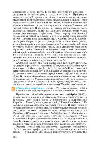 112
мадянської лірики поета. Вірш має конкретного адресата —
українську інтелігенцію, а ширше — націю. Просторова
картина тексту будується на кількох визначальних мотивах.
Малюється непривабливий образ колоніальної України, сини
якої служать своїм напасникам (застосовуються метонімічні
образи «москалеві й ляхам служити», що уособлюють дві
сусідні держави). Відтак українці проливають кров за поне
волювачів, люблять «царя, що наш люд обдира», тобто у них
спотворене поняття патріотизму. Через втрату національної
свідомості українці не доходять згоди, «в рідну хату вносять
роздор», а тому поет закликає: «Най пропаде незгоди прокля
та мара!» Пафос твору — в утвердженні позитивного ідеалу,
мети «для України жить», боротися за її незалежність. Цьому
слугують окличні інтонації, гасла, що підсилюють експресію
ліричного висловлення і набувають смислового значення:
«Для України наша любов!», «Під Украйни єднаймось прапор!»
Твір сповнений одичних інтонацій, які прославляють під
несення національного духу свободи, і динамічності, підкрес
леної рефреном «Не пора, не пора, не пора!».
Художньо майстерно поет застосував наскрізну антитезу,
градацію, афористичні заклики: «Довершилась України крив
да стара — / Нам пора для України жить!» Поет сповнений
віри у визволення народу, в об’єднання українців в ім’я світло
го прийдешнього. В останній строфі вимальовується величний
образ Вітчизни, боротьба за волю якої є священною: «Бо пора
се великая єсть: / У завзятій, важкій боротьбі / Ми поляжем,
щоб волю, і щастя, і честь, / Рідний краю, здобути тобі!» Во
ля, щастя, честь — атрибути незалежної Української держави.
Мистецька скарбниця. Поезія «Не пора, не пора…» стала
народним гімном, музику до неї написав Дмитро Січинський.
Провідною у вірші «Розвивайся ти, високий дубе» (1883) є
думка про возз’єднання українських земель у єдину суверенну
державу. Поет щиро вірив у визволення і відродження
України: «Розпадуться пута віковії, / Тяжкії кайдани, / Не
побіджена злими ворогами / Україна встане!» Вільна Вітчизна
персоніфікується в образі щасливої матері, що зібрала воєдино
своїх дітей, тобто всі українські землі: «Встане славна мати
Україна, / Щаслива і вільна, / Від Кубані аж до Сяна річки /
Одна, нероздільна, / Щезнуть межі, що помежували / Чужі
між собою, / Згорне мати до себе всі діти / Теплою рукою!» Так
Іван Франко висловив надію на духовне просвітлення, самови
зволення українців, усвідомлення своєї національної гідності.
Окрему композиційно смислову одиницю становлять
п’ята — восьма строфи, у яких поет звертається до «щасливих
дітей» — українців, які віками прислуговують сусідам. Він
 