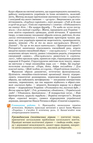 будує образи на системі антитез, що характеризують пасивність,
рабську покірливість українців та їхню активність, волелюб
ність. Митець вкладає протилежне значення в слово «служити»
і похідний від нього іменник — «услуга». Звертаючись до спів
вітчизників, «блудних сиротят», поет докоряє: «Годі ж бо вам
в сусід на услузі / Свій вік коротати!» і повчає: «Підіймайтесь
на святеє діло, / На щирую дружбу, / Та щоби ви чесно послу
жили / Для матері службу». Жити, працювати для України —
сенс життя справжніх громадян, дітей вітчизни. У хронотопі
твору, в смисловому поєднанні образів неволя, рабство, безта
лання ототожнюються з географічним простором чужих дер
жав, які для українців принесли жорстокість, кровопролиття,
визиск, неволю: «Чи ж то ви мало наслужились Москві і
Ляхові? / Чи ще ж то мало наточились / Братерської крові?»
Риторичні запитання підсилюють емоційний ряд, втретє
вводячи оцінно емоційний образ — «наслужились» — в логічно
акцентних місцях тексту, римах і кінцівках рядків, утворюючи
своєрідний «замок». «Наслужились» римується із «наточи
лись», тобто пролили кров, принесли горе, страждання рідному
народові й Україні. Структуруючи змістове поле тексту, вираз
но виступає у творі опозиційна пара зло — добро. Це внутрі
текстова антитеза: «Пора, діти, добра поглядіти / Для
власної хати, / Щоб ґаздою, не слугою, / Перед світом стати!».
Франкові образи динамічні, естетично функціональні.
Цілісність емоційно стилістичної організації тексту підкрес
люють семантичні розширення, переосмислення й градація
образів, що набувають метафоризму — поєднання контрастних
значень, перенесення, що так виразно відбилось в образі сим
волі «високого дуба» — міцності, безсмертя народу та в образі
весни — відродження України: «Розвивайся ти, високий дубе, /
Весна красна буде! / Гей, уставаймо, єднаймося, / Український
люде! / Єднаймося, братаймося / В товариство чесне, / Най
братерством, щирими трудами / Вкраїна воскресне!». Згодом
образ «красної весни», символ відродження української
держави, використає Павло Тичина в збірці «Сонячні кларнети».
Словникова робота. 1. Пригадайте визначення терміна
метонімія. Знайдіть приклади метонімії в циклі Івана Франка
«Україна» і з’ясуйте її естетичну роль. 2. Запам’ятайте нове
літературознавче поняття.
Громадянська (політична) лірика — поетичні твори,
присвячені актуальним проблемам суспільного життя.
Провідні мотиви політичної лірики — свобода особи, наро
ду і державної незалежності, захист прав людини, викрит
тя антигуманного суспільства, заклики до боротьби.
113
 