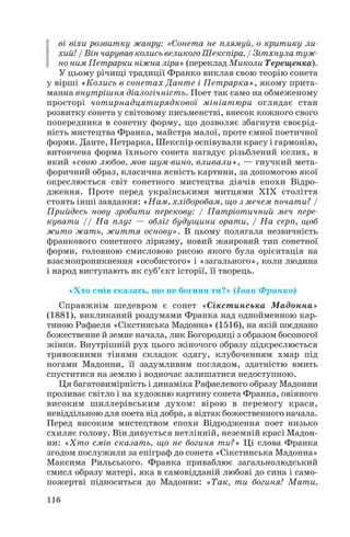ві віхи розвитку жанру: «Сонета не плямуй, о критику ли
хий! / Він чарував колись великого Шекспіра, / Зітхнула туж
но ним Петрарки ніжна ліра» (переклад Миколи Терещенка).
У цьому річищі традиції Франко виклав свою теорію сонета
у вірші «Колись в сонетах Данте і Петрарка», якому прита
манна внутрішня діалогічність. Поет так само на обмеженому
просторі чотирнадцятирядкової мініатюри оглядає стан
розвитку сонета у світовому письменстві, внесок кожного свого
попередника в сонетну форму, що дозволяє збагнути своєрід
ність мистецтва Франка, майстра малої, проте ємної поетичної
форми. Данте, Петрарка, Шекспір оспівували красу і гармонію,
витончена форма їхнього сонета нагадує різьблений келих, в
який «свою любов, мов шум вино, вливали», — гнучкий мета
форичний образ, класична ясність картини, за допомогою якої
окреслюється світ сонетного мистецтва діячів епохи Відро
дження. Проте перед українськими митцями XIX століття
стоять інші завдання: «Нам, хліборобам, що з мечем почати? /
Прийдесь нову зробити перекову: / Патріотичний меч пере
кувати // На плуг — обліг будущини орати, / На серп, щоб
жито жать, життя основу». В цьому полягала незвичність
франкового сонетного ліризму, новий жанровий тип сонетної
форми, головною смисловою рисою якого була орієнтація на
взаємопроникнення «особистого» і «загального», коли людина
і народ виступають як суб’єкт історії, її творець.
«Хто смів сказать, що не богиня ти?» (Іван Франко)
Справжнім шедевром є сонет «Сікстинська Мадонна»
(1881), викликаний роздумами Франка над однойменною кар
тиною Рафаеля «Сікстинська Мадонна» (1516), на якій поєднано
божественне й земне начала, лик Богородиці з образом босоногої
жінки. Внутрішній рух цього жіночого образу підкреслюється
тривожними тінями складок одягу, клубоченням хмар під
ногами Мадонни, її задумливим поглядом, здатністю вмить
спуститися на землю і водночас залишатися недоступною.
Ця багатовимірність і динаміка Рафаелевого образу Мадонни
проливає світло і на художню картину сонета Франка, овіяного
високим шиллерівським духом: вірою в перемогу краси,
невіддільною для поета від добра, а відтак божественного начала.
Перед високим мистецтвом епохи Відродження поет низько
схиляє голову. Він дивується нетлінній, неземній красі Мадон
ни: «Хто смів сказать, що не богиня ти?» Ці слова Франка
згодом послужили за епіграф до сонета «Сікстинська Мадонна»
Максима Рильського. Франка приваблює загальнолюдський
смисл образу матері, яка в самовідданій любові до сина і само
пожертві підноситься до Мадонни: «Так, ти богиня! Мати,
116
 