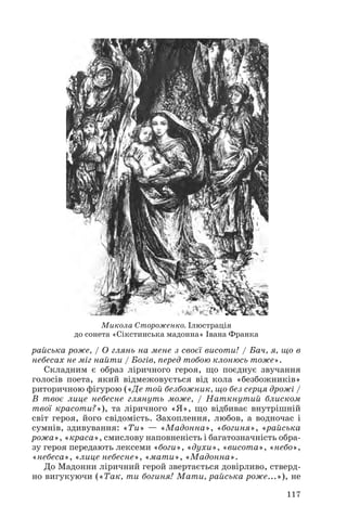 райська роже, / О глянь на мене з своєї висоти! / Бач, я, що в
небесах не міг найти / Богів, перед тобою клонюсь тоже».
Складним є образ ліричного героя, що поєднує звучання
голосів поета, який відмежовується від кола «безбожників»
риторичною фігурою («Де той безбожник, що без серця дрожі /
В твоє лице небесне глянуть може, / Наткнутий блиском
твої красоти?»), та ліричного «Я», що відбиває внутрішній
світ героя, його свідомість. Захоплення, любов, а водночас і
сумнів, здивування: «Ти» — «Мадонна», «богиня», «райська
рожа», «краса», смислову наповненість і багатозначність обра
зу героя передають лексеми «боги», «духи», «висота», «небо»,
«небеса», «лице небесне», «мати», «Мадонна».
До Мадонни ліричний герой звертається довірливо, стверд
но вигукуючи («Так, ти богиня! Мати, райська роже...»), не
117
Микола Стороженко. Ілюстрація
до сонета «Сікстинська мадонна» Івана Франка
 