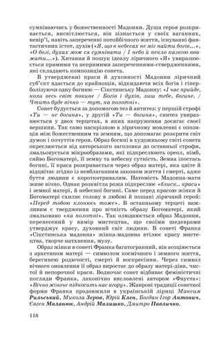 сумніваючись у божественності Мадонни. Душа героя розкри
вається, висвітлюється, він зізнається у своїх ваганнях,
невір’ї, навіть запереченні потойбічного життя, існуванні фан
тастичних істот, духів («Я, що в небесах не міг найти богів...»,
«О бозі, духах мож ся сумнівати / І небо й пекло казкою вва
жати...»). Хитання й пошук ідеалу ліричного «Я» увиразню
ється прямими та непрямими запереченнями ствердженнями,
які складають композицію сонета.
В утвердженні краси й духовності Мадонни ліричний
суб’єкт вдається до крайнощів, відкидаючи всіх богів і гіпер
болізуючи одну богиню — Сікстинську Мадонну: «І час прийде,
коли весь світ покине / Богів і духів, лиш тебе, богине, /
Чтить буде вічно — тут, на полотні».
Сонет будується за допомогою тез й антитез: у першій строфі
«Ти — не богиня», у другій «Ти — богиня», синтез увираз
нюється у двох терцетах, в яких напруження досягає своєї
вершини. Так само наскрізною в ліричному мовленні є опози
ція між божественним та земним, що допомагає розкрити світ
думок і почуттів героя. Образ богині в художньому світі сонета
окреслюється від авторського заголовка до останньої строфи,
змальовується мікрообразами, які підкреслюють ореол, німб,
сяйво Богоматері, її земну та небесну сутність. Земна іпостась
богині, її краса розкривається через образ матері, яка цвіте й
відцвітає згідно із невблаганним законом життя і смерті, адже
буття людини є короткотривалим. Натомість Мадонна мати
живе вічно. Однак розквітла рожа підкреслює «блиск... краси»
і земної матері, й небесної богині. Саме перед красою жінки й
Богоматері схиляє голову в любові й пошані ліричний герой:
«Перед тобою клонюсь тоже». В останньому терцеті важ
ливим є твердження про вічність образу Богоматері, який
змальовано «на полотні». Так олюднюється образ Мадонни,
перенесений у вимір мистецтва, що своїми шедеврами
утверджує красу, духовний світ людини. В сонеті Франка
«Сікстинська мадонна» жінка мадонна втілює красу мисте
цтва, творче натхнення, музу.
Образ жінки в сонеті Франка багатогранний, він асоціюється
з архетипом матері — символом космічного і земного життя,
берегинею родючості, смерті й воскресіння. Через символ
вічного оновлення її образ виростає до образу матері діви, чис
тої й непорочної краси. Водночас сонет відбиває феміністичні
погляди Франка, лаконічно висловлені автором «Фауста»:
«Вічно жіноче підносить нас вгору». Жанрові традиції сонетної
форми Франка продовжили в українській ліриці Максим
Рильський, Микола Зеров, Юрій Клен, Богдан Ігор Антонич,
Євген Маланюк, Андрій Малишко, Дмитро Павличко.
118
 