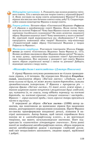 Підсумуйте прочитане. 1. Розкажіть про шляхи розвитку світо
вого сонета. Хто з митців виклав теорію сонета у віршовій формі?
2. Яких поглядів на жанр сонета дотримувався Франко? В яких
віршах він виклав своє бачення сонета в нову добу? 3. Схарактери
зуйте ознаки новаторства Франка в жанрі сонета.
Творча робота. Зіставте образ «Сікстинської Мадонни» Рафаеля
з її образом в однойменному сонеті Франка. Якою постає Бого
матір на полотні Рафаеля? Чому Іван Франко схиляє голову перед
картиною італійського художника? На яких аспектах людяності
образу Мадонни акцентує поет? Чому виникають у нього сумніви?
Як ліричний герой відмежовується від «безбожників»? У чому
своєрідність композиції обох творів? Напишіть твір мініатюру
«Гуманістичний пафос образу Сікстинської Мадонни у творах
Рафаеля та Франка».
Мистецька скарбниця. Розгляньте ілюстрацію Миколи Сторо
женка до сонета «Сікстинська Мадонна» Івана Франка (с. 117).
Якими засобами змалювали образ Мадонни обидва митці? Чи вдало,
на вашу думку, проілюстрував художник сонет? Аргументуйте
своє твердження. Яке значення у розкритті ідеї сонета Франка
мають образи української матері з сином та дівчини? Доберіть
відповідні цитати з твору поета.
«Філософія болю і життєлюбства» (Дмитро Павличко)
У ліриці Франка потужно розвивалася не тільки громадян
ська лірика, а й інтимна. Це підкреслив Михайло Коцюбин
ський, аналізуючи збірку «Зів’яле листя»: «Людина, яка б
вона сильна не була, не може жити самою боротьбою, самими
громадянськими інтересами. У Франка є прекрасна річ —
лірична драма «Зів’яле листя». Се такі легкі, ніжні вірші, з
такою широкою гамою почуттів і розумінням душі людської,
що, читаючи їх, не знаєш, кому оддати перевагу: чи поетові
боротьби, чи поетові лірикові, співцеві кохання і настроїв…
Франко — лірик високої проби, і його ліричні твори просяться
часто в музику».
У передмові до збірки «Зів’яле листя» (1896) автор за
значив, що поштовхом до написання лірики був щоденник
юнака, розчарованого нерозділеним коханням. Проте Франко
по своєму трансформував поодинокі деталі, зізнання й на
строї закоханого. Автор бажав, щоб читачі сприймали його
поезію не в «автобіографічному ключі», а як мистецькі
творіння, що мають загальнолюдське значення. Поет під
креслив їх «самостійне літературне значення». Хоча деякі
поезії не позбавлені автобіографічних ноток, збірка переросла
звичні автобіографічні рамки і відтворює глибокий духов
ний світ нещасливого закоханого, людини щирої, мрійливої
і доброї.
119
 