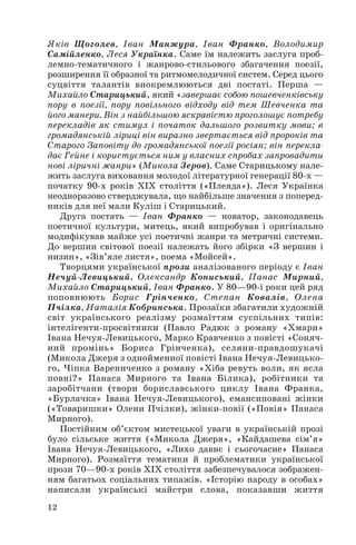 Яків Щоголев, Іван Манжура, Іван Франко, Володимир
Самійленко, Леся Українка. Саме їм належить заслуга проб
лемно тематичного і жанрово стильового збагачення поезії,
розширення її образної та ритмомелодичної систем. Серед цього
суцвіття талантів виокремлюються дві постаті. Перша —
Михайло Старицький, який «завершає собою пошевченківську
пору в поезії, пору повільного відходу від тем Шевченка та
його манери. Він з найбільшою яскравістю проголошує потребу
перекладів як стимул і початок дальшого розвитку мови; в
громадянській ліриці він виразно звертається від пророків та
Старого Заповіту до громадянської поезії росіян; він перекла
дає Гейне і користується ним у власних спробах запровадити
нові ліричні жанри» (Микола Зеров). Саме Старицькому нале
жить заслуга виховання молодої літературної генерації 80 х —
початку 90 х років ХІХ століття («Плеяда»). Леся Українка
неодноразово стверджувала, що найбільше значення з поперед
ників для неї мали Куліш і Старицький.
Друга постать — Іван Франко — новатор, законодавець
поетичної культури, митець, який випробував і оригінально
модифікував майже усі поетичні жанри та метричні системи.
До вершин світової поезії належать його збірки «З вершин і
низин», «Зів’яле листя», поема «Мойсей».
Творцями української прози аналізованого періоду є Іван
Нечуй Левицький, Олександр Кониський, Панас Мирний,
Михайло Старицький, Іван Франко. У 80—90 і роки цей ряд
поповнюють Борис Грінченко, Степан Ковалів, Олена
Пчілка, Наталія Кобринська. Прозаїки збагатили художній
світ українського реалізму розмаїттям суспільних типів:
інтелігенти просвітники (Павло Радюк з роману «Хмари»
Івана Нечуя Левицького, Марко Кравченко з повісті «Соняч
ний промінь» Бориса Грінченка), селяни правдошукачі
(Микола Джеря з однойменної повісті Івана Нечуя Левицько
го, Чіпка Варениченко з роману «Хіба ревуть воли, як ясла
повні?» Панаса Мирного та Івана Білика), робітники та
заробітчани (твори бориславського циклу Івана Франка,
«Бурлачка» Івана Нечуя Левицького), емансиповані жінки
(«Товаришки» Олени Пчілки), жінки повії («Повія» Панаса
Мирного).
Постійним об’єктом мистецької уваги в українській прозі
було сільське життя («Микола Джеря», «Кайдашева сім’я»
Івана Нечуя Левицького, «Лихо давнє і сьогочасне» Панаса
Мирного). Розмаїття тематики й проблематики української
прози 70—90 х років XIX століття забезпечувалося зображен
ням багатьох соціальних типажів. «Історію народу в особах»
написали українські майстри слова, показавши життя
12
 