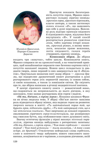 Прагнучи показати багатогран
ність почуттів героя, Франко вико
ристовує складну ліричну оповідь:
ліричного героя, ліричного персонажа,
власне автора, а також застосовує
голоси кількох «Я», що заявляють
про себе в душі персонажа. Важли
ву роль відіграє проекція свідомого
й підсвідомого героя, відлуння його
внутрішніх «Я». У такий спосіб
розгортається романічна сюжетна
лінія, тобто картина історії кохан
ня, ліричний роман, в якому моно
логи, невласне пряме мовлення,
потік свідомості, голоси героїв
утворюють ліричну оповідь.
Композиція збірки. До збірки
входять три «жмутки», тобто цикли. Компонуючи книгу,
Франко спирався не на хронологічний, а на тематичний прин
цип, щоб якнайповніше виразити своє бачення картини світу і
почуттів закоханої людини. Кожен цикл складається із два
дцяти творів, лише перший із них завершується ще й «Епіло
гом». Оригінально визначив поет жанр збірки — лірична дра
ма, що підкреслює драматичний сюжет розгортання в душі
розчарованого героя усіх перипетій змагань із самим собою,
зі своїм коханням, а також із зовнішнім світом. Це свідчить
про те, що збірка написана в річищі модерністської поетики.
У центрі ліричного сюжету книги — романтичний юнак,
що скаржиться на неприхильність до нього дівчини, в яку
закохався, тому зазнає розчарувань між горем і надією.
«Ой ти, дівчино, з горіха зерня». Кохання цікавило Фран
ка як вічна людська тема. У збірці «Зів’яле листя» важлива
роль відводиться образу жінки, яка надихає героя на розвиток
творчого начала в житті: «Ти найтайніший порив той, що
бурить кров, підносить грудь», «Ти той найкращий спів, що в
час вітхнення сниться». Такі звертання до коханої сприяють
змалюванню ліричного героя екзистенціала, що розмірковує
над смислом буття, над особливостями свого духовного світу.
Значну естетичну функцію у вірші виконує пісенний пара
лелізм, лірична оповідь вибудувана з риторичних запитань:
«Ой ти, дівчино, з горіха зерня, / Чом твоє серденько — колюче
терня? / Чом твої устоньки — тиха молитва, / А твоє слово
остре, як бритва?» Стилістично нейтральні слова серденько,
слово в контексті твору набувають нового смислового напо
внення, асоціюються не з чарівною, а холодною дівчиною, якій
120
Михайло Брянський.
Портрет Єлизавети
Дараган
 