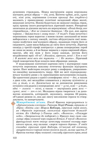 душевних страждань. Перед внутрішнім зором персонажа
постають деталі образу — очі, уста. Епітети чудові, ясні, сумні
очі, німі уста, порівняння («немов криниці дно студене»)
малюють у примхливому сплетінні загадковий образ милої,
вишукані почуття. Поезія будується як монолог сповідь героя,
крізь призму якого розгортається ліричний сюжет. Риторичні
запитання до дівчини звучать як нерозуміння: «Який докір, яке
страждання, / Яке не сповнене бажання / На них, мов зарево
червоне, / Займається і знову тоне / У тьмі?» Гама почуттів і
переживань героя наростає з новою силою: закоханий не може
виборсатися з потоку емоцій, логічно обґрунтувати свої нама
гання позбутися нав’язливого образу, назавжди стерти його зі
свідомості, адже мила байдужа до світу його почуттів. Лірична
оповідь у третій строфі контрастує з двома попередніми: герой
не лише не може, а й не бажає вирвати з серця омріяний образ,
прагне, аби він жив у його серці завжди, пестив його
нездійсненні мрії: «О ні! / Являйся, зіронько, мені! / Хоч в сні!
/ В житті мені весь вік тужити — / Не жити». Ліричний
герой самозречено буде кохати свою обраницю завжди.
У моделюванні поетичної картини світу і відтворенні гами
почуттів персонажа важливу естетичну функцію відіграють
тропи. Поет майстерно поєднує риму з анафорою, увиразнюю
чи емоційну наснаженість твору. Цій же меті підпорядкову
ються чоловічі рими з їх прикінцевим наголошеним складом.
Це одностопні рядки з однієї словоформи: пісні — дні, а також
з двох слів, які мелодійно зливаються у звукову цілісність: у
сні, у тьмі, о ні. Досягається це за допомогою римування
останніх слів рядків з попередніми: мені — у сні, німі — у тьмі,
одні — голосні — пісні, а також — внутрішніх рим: ясні —
сумні, мені — хоч в сні. Мелодика вірша твориться і за допо
могою асонансів, алітерацій, звукопису, зокрема 32 рядки,
об’єднані римою ні, яка дає змогу висловлене героєм то ствер
джувати, то заперечувати.
Міжпредметні зв’язки. Поезії Франка перегукуються із
«Дуїнянськими елегіями» Райнера Марії Рільке, віршами зі
збірки «Квіти зла» Шарля Бодлера, ліричний герой якого,
як і Франків персонаж, охоплений трагічною безвихід
ністю. Як і Бодлер («Танець змії», «Волосся», «Похмуре
небо», «Запрошення до подорожі»), Франко так само зма
льовує образ коханої через виразні деталі. У поезії «Волосся»
французький поет описує шевелюру коханої кольору воро
нячого крила, яку називає «морем чорного дерева». У своїх
спогадах ліричний герой Бодлера, сп’янілий від кохання,
занурюється в чорний океан волосся милої, зазнає щастя. У
Франка постає образ коханої з погляду ліричного героя, який
122
 