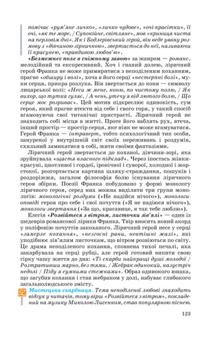 помічає «рум’яне личко», «личко чудове», «очі красітки», її
очі, «як те море, / Супокійне, світляне», мов «криниця чиста
на перловім дні». Як і Бодлерівський герой, він веде уявну роз
мову з «дівчиною зірничкою», звертається до неї, називаючи
її красунею, «правдивою любов’ю».
«Безмежнеє поле в сніжному завою» за жанром — романс,
мелодійний та експресивний. Хоч і гнаний долею, ліричний
герой Франка не може примиритися з неподіленим коханням,
прагне «обширу і волі», хоча в його серці «нестерпні болі», му
ки серця, прикра розлука. Він звертається до коня — символу
лицарської волі: «Неси ж мене, коню, по чистому полю, / Як
вихор, що тутка гуляє, / А чень, утечу я від лютого болю, / Що
серце моє розриває». Цей мотив підкреслює одинокість, сум
героя, який прагне втекти від себе і свого горя, у такий спосіб
вгамовуючи свої титанічні пристрасті. Ліричний герой не
знаходить собі місця в житті. Проте його ваблять рух, втеча,
інший простір — простір серця, яке ніяк не може вгамуватися.
Герой Франка — інтраверт, тобто психологічний тип особи,
зануреної у внутрішній світ своїх переживань і роздумів,
схильний замикатися в собі, жити своїми фантазіями.
Ліричний герой звертається до коханої, дівчини зорі, яка
зруйнувала «щастя власного підклад». Через іпостась жінки
красуні, цнотливої і гордої, іронічної і суворої, холодної і жор
стокої, розгортається картина шляху страждання, пошуків і
роздоріжжя, загалом філософія болю існування ліричного
героя збірки. Поезії Франка побудовано у формі монологу
ліричного героя, серед них можна виділити три групи моно
логів: монологічні роздуми («Не надійся нічого»), монологи
оповіді героя про себе і свої почуття («Я не надіюся нічого»),
монологи звертання («За що, красавице, я так тебе люблю»).
Елегія «Розвійтеся з вітром, листочки зів’ялі» — один із
шедеврів романсової лірики Франка. Твір вносить новий акорд
у поліфонію почуттів закоханого. Ліричний герой несе у серці
«замерле кохання», «незгоєні рани, невтішні жалі», які
уподібнює зів’ялим листочкам, що вітром розвіються по світу.
Це драма неподіленого кохання, сповнена тихої печалі, яка
закарбувала на серці рубці, але герой готовий випити свою
гірку чашу життя до дна: «Ті скарби найкращі душі молодої /
Розтративши марно, без тями, / Жебрак одинокий, назустріч
недолі / Піду я сумними стежками». Образ одинокого юнака,
що загубив кохання і став жебраком у долі, набуває глибокого
загальнолюдського змісту.
Мистецька скарбниця. Тема неподіленої любові знаходить
відгук у читачів, тому вірш «Розвійтеся з вітром», покладе
ний на музику Миколою Лисенком, став популярною піснею.
123
 
