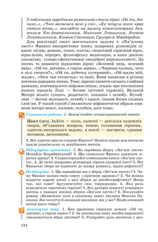 124
Улюбленими народними романсами стали вірші «Ой ти, дів
чино...», «Чого являєшся мені у сні», «Як почуєш вночі край
свойого вікна...», покладені на музику композиторами Ана
толієм Кос Анатольським, Миколою Левицьким, Яковом
Лопатинським, Яковом Степовим, Григорієм Майбородою.
Для реалізації свого мистецького задуму в «Зів’ялому
листі» Франко використовує низку жанрових різновидів лі
рики: пісню, романс, сонет, елегію, сюжетний ліричний вірш,
вірш візію, портрет, філософську медитацію, в яких досягає
лаконізму, суворо сфокусованої емоційної виражальності. До
пісень та романсів відносимо вірші «Зелений явір, зелений
явір», «Ой ти, дівчино, з горіха зерня», «Червона калина, чого
в лузі гнешся?», «Ой ти, дубочку кучерявий», «Ой жалю мій,
жалю», «Отсе тая стежечка» та інші. Вони написані в річищі
поетики народних пісень. Тому ліричні сюжети сягають глибокої
давнини, язичницького міфомислення, згадок про поклоніння
наших предків Ладі — богині світової гармонії, Великій
Матері всього сущого, родючості, кохання і шлюбу, Купай
лові — богові молодості, шлюбу і краси, іншим богам східних
слов’ян. У такий спосіб з’являються міфопоетичні образи сим
воли матері землі, калини, голубки, долі тощо.
Словникова робота. 1. Запам’ятайте літературознавчий термін.
Цикл (грец. kyklos — коло, колесо) — декілька художніх
творів, об’єднаних жанром, темою, головними героями,
єдністю авторського задуму, в поезії — настроєм, єдиним
мотивом, заголовком.
2. Які ліричні цикли створив Франко? Назвіть відомі вам поетичні
цикли українських та зарубіжних митців.
Підсумуйте прочитане. 1. Як сприйняв збірку «Зів’яле листя»
Михайло Коцюбинський? 2. Що спонукало Франка написати лі
ричну драму? 3. Схарактеризуйте композицію книги «Зів’яле лис
тя». 4. До яких жанрових різновидів лірики вдавався поет? 5. Які
Франкові твори ви віднесете до жанру романсу, вірша рефлексії?
Поміркуйте. 1. Що приваблює вас у збірці «Зів’яле листя»? 2. Чо
му Франко назвав свою книгу «ліричною драмою»? 3. Чи можна
віднести окремі поезії з цієї збірки до автобіографічних? Якщо
так, які саме? Аргументуйте своє твердження. 4. Яка роль
відводиться ліричному героєві? 5. Які духовні цінності утверджує
митець у кращих поезіях збірки «Зів’яле листя»? 6. Послухайте
романс «Безмежнеє поле в сніжному завої» (музика Миколи Ли
сенка). Які почуття й асоціації викликає він у вас? Який основний
мотив цього твору?
Аналізуємо твір. 1. Яке враження справляє романс «Ой ти,
дівчино, з горіха зерня»? 2. За допомогою яких засобів виразності
змальовується образ дівчини? 3. Розкрийте роль антитези у роз
 