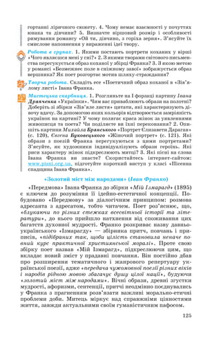 гортанні ліричного сюжету. 4. Чому немає взаємності у почуттях
юнака та дівчини? 5. Визначте віршовий розмір і особливості
римування романсу «Ой ти, дівчино, з горіха зерня». З’ясуйте їх
смислове наповнення у вираженні ідеї твору.
Робота в групах. 1. Якими постають портрети коханих у вірші
«Чого являєшся мені у сні?» 2. З якими творами світового письмен
ства перегукується образ коханої у збірці Франка? 3. З якою метою
у романсі «Безмежнеє поле в сніжному завої» зображується образ
вершника? Як поет розгортає мотив шляху страждання?
Творча робота. Складіть есе «Поетичний образ коханої в «Зів’я
лому листі» Івана Франка.
Мистецька скарбниця. 1. Розгляньте на I форзаці картину Івана
Дряпченка «Українки». Чим вас приваблюють образи на полотні?
Доберіть зі збірки «Зів’яле листя» цитати, які характеризують ді
вочу вдачу. За допомогою яких кольорів відтворюється замріяність
українок на картині? У чому полягає краса жінок за уявленнями
живописця та поета? Чи поділяєте ви їхні переконання? 2. Опи
шіть картини Михайла Брянського «Портрет Єлизавети Дараган»
(с. 120), Євгена Буковецького «Жіночий портрет» (с. 121). Які
образи з поезій Франка перегукуються з цими портретами?
З’ясуйте, як художники індивідуалізують образи героїнь. Які
риси характеру жінок підкреслюють митці? 3. Які пісні на слова
Івана Франка ви знаєте? Скористайтесь інтернет сайтом:
www.pisni.org.ua, підготуйте короткий виступ у класі «Пісенна
спадщина Івана Франка».
«Золотий міст між народами» (Іван Франко)
«Передмова» Івана Франка до збірки «Мій Ізмарагд» (1895)
є ключем до розуміння її ідейно естетичної концепції. По
будовано «Передмову» за діалогічним принципом: розмова
адресанта з адресатом, тобто читачем. Поет роз’яснює, що,
«блукаючи по різних стежках всесвітньої історії та літе
ратури», до нього прийшло натхнення від споживання цих
багатств духовної мудрості. Франко розкриває назву давньо
українського «Ізмарагду» — збірника притч, повчань і при
писів, «підібраних так, щоби цілість становила неначе по
вний курс практичної християнської моралі». Проте свою
збірку поет назвав «Мій Ізмарагд», підкреслюючи цим, що
вкладає новий зміст у прадавні повчання. Він постійно дбав
про розширення тематичного і жанрового репертуару ук
раїнської поезії, адже «передача чужомовної поезії різних віків
і народів рідною мовою збагачує душу цілої нації», будуючи
«золотий міст між народами». Вічні образи, древні згустки
мудрості, афоризми, сентенції, притчі неодмінно поєднувались
у Франка з прагненням розв’язати важливі морально етичні
проблеми доби. Митець міркує над справжніми цінностями
життя, завжди актуальними своїм гуманістичним пафосом.
125
 