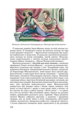 У творчому доробку Івана Франка жанр легенди посідає по
важне місце. У попередніх класах ви вивчали легенду як твір
усної народної творчості — фантастичне оповідання про події,
що відбувалися в минулому. В давньому письменстві розвива
лися легенди на основі апокрифів, житій святих. Популяр
ністю користувалися у читачів легенди повчального змісту,
зокрема збірки «Ізмарагд», «Києво Печерський патерик».
Високохудожньою є «Легенда про вічне життя», написана
двовіршем. Сюжет легенди Франка — це шлях до пізнання ідеї,
образного судження про людину і світ. Чудодійний горіх, що
приносить безсмертя, випрошений аскетом у богині, потрапляє
до Олександра Македонського, який віддає його красуні дру
жині Роксані, а вона дарує його своєму коханцеві — генералові
Птолемею, натомість Олександрові підсипає отруту. Птолемей
віддаровує чудо горіх куртизанці, що полонила його серце, а ця
«пропаща жінка» простягає безцінний дар цареві, почувши, що
він смертельно хворий. Куртизанка виявилася більш милосерд
ною, ніж дружина вавилонського царя. Македонський
довідується про мандри горіха і бажає краще померти, ніж
жити «в сітях брехні» і зради, а тому кидає горіх у вогонь: «А
без щастя, без віри й любові внутрі / Вічно жить — се горіть
вік у вік на кострі!» Він ототожнює зраду, відступ як духовну
смерть, руйнування цілісності духу, гармонії. Через розвиток
сюжету Франко зображує трагедію, а водночас і прозріння
людини, яка не може жити в сітях лицемірства, облесливої
любові, ошуканства. Аморальна особа стає «порожнім горіхом»
і тільки моральне очищення може порятувати її від духовної
126
Наталія Антоненко. Ілюстрація до «Легенди про вічне життя»
 