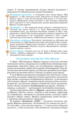 смерті. У такому нерозривному зв’язку високої духовності і
моральності й забезпечується людині безсмертя.
Підсумуйте прочитане. 1. Розкрийте зміст назви збірки «Мій
Ізмарагд». 2. Що спонукало поета звернутися до вічних образів?
Назвіть твори, в яких він реалізував свій задум. 3. У чому своє
рідність Франкового жанру легенди? 4. Які питання порушував
поет у притчах? 5. Хто з українських митців продовжив традицію
Франка в жанрі притчі?
Поміркуйте. 1. Які морально етичні цінності утверджуються в
«Легенді про вічне життя»? 2. Чому Македонський спалив
чудодійний горіх, що приносив безсмертя людині? 3. Що є най
дорожчим у житті? Які духовно моральні цінності сповідуєте ви?
4. Як скористалися б ви чудодійним горіхом? 5. Хто з героїв
«Легенди про вічне життя» найбільше вам імпонує і чим саме?
Мистецька скарбниця. Розгляньте ілюстрацію до «Легенди про
вічне життя» (с. 126). Який епізод твору змальовано? Кого з персо
нажів ви бачите? Якими вони постають у легенді та на малюнку
Наталії Антоненко? Опишіть інтер’єр. Відповідаючи, викорис
товуйте цитати з тексту.
Творча робота. Складіть усно есе «У чому я вбачаю смисл свого
життя». Доберіть афоризми з творів Франка та інших авторів,
ілюструючи свою позицію.
«Я син народу, що вгору йде» (Іван Франко)
У збірці «Мій Ізмарагд» Франко порушує актуальні питання
тогочасного життя, поєднавши їх із особистісно інтимними пере
живаннями ліричного героя, що по особливому увиразнює ху
дожнє висловлення, робить його щирим і безпосереднім. Гама по
чуттівпоетанастількиширока,щоохоплюєгромадянськийпафос,
реагуючи на виклики життя і змагань за кращу долю народу.
У часи Франка розвивалося модерністське мистецтво, утвер
джуючись на засадах творення сучасного мистецтва, яке шукало
нові засоби художнього відображення дійсності, культивувало
суб’єктивізм, образні і жанрові новації, відкидало його суспіль
ні функції, закликаючи творити уявний світ задля мистецтва.
Таких митців називали декадентами (від франц. dåcadenc —
занепад, а декадент — занепадник) з негативним значенням.
Львівський критик Василь Щурат, аналізуючи збірку Іва
на Франка «Зів’яле листя», помітив у ній мотиви, характерні
для модернізму, назвавши їх декаденськими, оскільки герой
песиміст обирає смерть. Франко заперечував такий погляд і
у відповідь написав поезію «Декадент».
За жанром «Декадент» (1896) — полемічне послання, від
повідь Франка критикові: «Я декадент? Се новина для мене! /
Ти взяв один з мого життя момент, / І слово темне відшукав
та вчене, / І Русі возвістив: «Ось декадент!» Художня оповідь
127
 