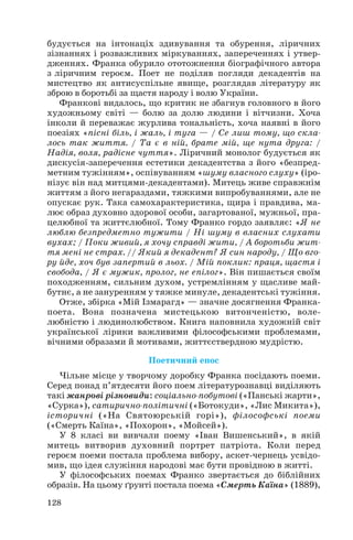 128
будується на інтонаціх здивування та обурення, ліричних
зізнаннях і розважливих міркуваннях, запереченнях і утвер
дженнях. Франка обурило ототожнення біографічного автора
з ліричним героєм. Поет не поділяв погляди декадентів на
мистецтво як антисуспільне явище, розглядав літературу як
зброю в боротьбі за щастя народу і волю України.
Франкові видалось, що критик не збагнув головного в його
художньому світі — болю за долю людини і вітчизни. Хоча
інколи й переважає журлива тональність, хоча наявні в його
поезіях «пісні біль, і жаль, і туга — / Се лиш тому, що скла
лось так життя. / Та є в ній, брате мій, ще нута друга: /
Надія, воля, радісне чуття». Ліричний монолог будується як
дискусія заперечення естетики декадентства з його «безпред
метним тужінням», оспівуванням «шуму власного слуху» (іро
нізує він над митцями декадентами). Митець живе справжнім
життям з його негараздами, тяжкими випробуваннями, але не
опускає рук. Така самохарактеристика, щира і правдива, ма
лює образ духовно здорової особи, загартованої, мужньої, пра
целюбної та життєлюбної. Тому Франко гордо заявляє: «Я не
люблю безпредметно тужити / Ні шуму в власних слухати
вухах; / Поки живий, я хочу справді жити, / А боротьби жит
тя мені не страх. // Який я декадент? Я син народу, / Що вго
ру йде, хоч був запертий в льох. / Мій поклик: праця, щастя і
свобода, / Я є мужик, пролог, не епілог». Він пишається своїм
походженням, сильним духом, устремлінням у щасливе май
бутнє, а не зануренням у тяжке минуле, декадентські тужіння.
Отже, збірка «Мій Ізмарагд» — значне досягнення Франка
поета. Вона позначена мистецькою витонченістю, воле
любністю і людинолюбством. Книга наповнила художній світ
української лірики важливими філософськими проблемами,
вічними образами й мотивами, життєствердною мудрістю.
Поетичний епос
Чільне місце у творчому доробку Франка посідають поеми.
Серед понад п’ятдесяти його поем літературознавці виділяють
такі жанрові різновиди: соціально побутові («Панські жарти»,
«Сурка»), сатирично політичні («Ботокуди», «Лис Микита»),
історичні («На Святоюрській горі»), філософські поеми
(«Смерть Каїна», «Похорон», «Мойсей»).
У 8 класі ви вивчали поему «Іван Вишенський», в якій
митець витворив духовний портрет патріота. Коли перед
героєм поеми постала проблема вибору, аскет чернець усвідо
мив, що ідея служіння народові має бути провідною в житті.
У філософських поемах Франко звертається до біблійних
образів. На цьому ґрунті постала поема «Смерть Каїна» (1889),
 