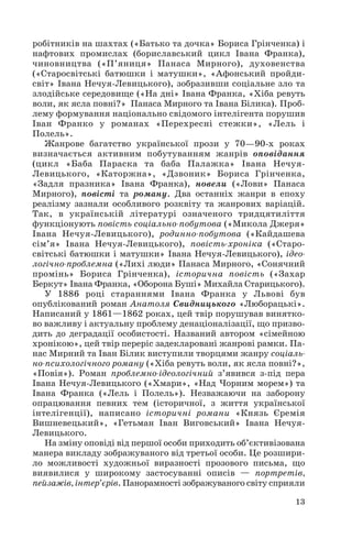 13
робітників на шахтах («Батько та дочка» Бориса Грінченка) і
нафтових промислах (бориславський цикл Івана Франка),
чиновництва («П’яниця» Панаса Мирного), духовенства
(«Старосвітські батюшки і матушки», «Афонський пройди
світ» Івана Нечуя Левицького), зобразивши соціальне зло та
злодійське середовище («На дні» Івана Франка, «Хіба ревуть
воли, як ясла повні?» Панаса Мирного та Івана Білика). Проб
лему формування національно свідомого інтелігента порушив
Іван Франко у романах «Перехресні стежки», «Лель і
Полель».
Жанрове багатство української прози у 70—90 х роках
визначається активним побутуванням жанрів оповідання
(цикл «Баба Параска та баба Палажка» Івана Нечуя
Левицького, «Каторжна», «Дзвоник» Бориса Грінченка,
«Задля празника» Івана Франка), новели («Лови» Панаса
Мирного), повісті та роману. Два останніх жанри в епоху
реалізму зазнали особливого розквіту та жанрових варіацій.
Так, в українській літературі означеного тридцятиліття
функціонують повість соціально побутова («Микола Джеря»
Івана Нечуя Левицького), родинно побутова («Кайдашева
сім’я» Івана Нечуя Левицького), повість хроніка («Старо
світські батюшки і матушки» Івана Нечуя Левицького), ідео
логічно проблемна («Лихі люди» Панаса Мирного, «Сонячний
промінь» Бориса Грінченка), історична повість («Захар
Беркут» Івана Франка, «Оборона Буші» Михайла Старицького).
У 1886 році стараннями Івана Франка у Львові був
опублікований роман Анатоля Свидницького «Люборацькі».
Написаний у 1861—1862 роках, цей твір порушував винятко
во важливу і актуальну проблему денаціоналізації, що призво
дить до деградації особистості. Названий автором «сімейною
хронікою», цей твір переріс задекларовані жанрові рамки. Па
нас Мирний та Іван Білик виступили творцями жанру соціаль
но психологічного роману («Хіба ревуть воли, як ясла повні?»,
«Повія»). Роман проблемно ідеологічний з’явився з під пера
Івана Нечуя Левицького («Хмари», «Над Чорним морем») та
Івана Франка («Лель і Полель»). Незважаючи на заборону
опрацювання певних тем (історичної, з життя української
інтелігенції), написано історичні романи «Князь Єремія
Вишневецький», «Гетьман Іван Виговський» Івана Нечуя
Левицького.
На зміну оповіді від першої особи приходить об’єктивізована
манера викладу зображуваного від третьої особи. Це розшири
ло можливості художньої виразності прозового письма, що
виявилися у широкому застосуванні описів — портретів,
пейзажів, інтер’єрів. Панорамності зображуваного світу сприяли
 