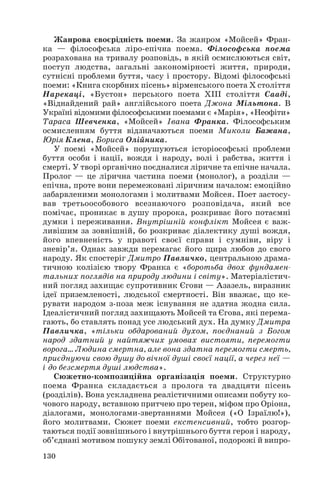 Жанрова своєрідність поеми. За жанром «Мойсей» Фран
ка — філософська ліро епічна поема. Філософська поема
розрахована на тривалу розповідь, в якій осмислюються світ,
поступ людства, загальні закономірності життя, природи,
сутнісні проблеми буття, часу і простору. Відомі філософські
поеми: «Книга скорбних пісень» вірменського поета Х століття
Нарекаці, «Бустон» перського поета ХІІІ століття Сааді,
«Віднайдений рай» англійського поета Джона Мільтона. В
Україні відомими філософськими поемами є «Марія», «Неофіти»
Тараса Шевченка, «Мойсей» Івана Франка. Філософським
осмисленням буття відзначаються поеми Миколи Бажана,
Юрія Клена, Бориса Олійника.
У поемі «Мойсей» порушуються історіософські проблеми
буття особи і нації, вождя і народу, волі і рабства, життя і
смерті. У творі органічно поєдналися ліричне та епічне начала.
Пролог — це лірична частина поеми (монолог), а розділи —
епічна, проте вони перемежовані ліричним началом: емоційно
забарвленими монологами і молитвами Мойсея. Поет застосу
вав третьоособового всезнаючого розповідача, який все
помічає, проникає в душу пророка, розкриває його потаємні
думки і переживання. Внутрішній конфлікт Мойсея є важ
ливішим за зовнішній, бо розкриває діалектику душі вождя,
його впевненість у правоті своєї справи і сумніви, віру і
зневір’я. Однак завжди перемагає його щира любов до свого
народу. Як спостеріг Дмитро Павличко, центральною драма
тичною колізією твору Франка є «боротьба двох фундамен
тальних поглядів на природу людини і світу». Матеріалістич
ний погляд захищає супротивник Єгови — Азазель, виразник
ідеї приземленості, людської смертності. Він вважає, що ке
рувати народом з поза меж існування не здатна жодна сила.
Ідеалістичний погляд захищають Мойсей та Єгова, які перема
гають, бо ставлять понад усе людський дух. На думку Дмитра
Павличка, «тільки обдарований духом, поєднаний з Богом
народ здатний у найтяжчих умовах вистояти, перемогти
ворога… Людина смертна, але вона здатна перемогти смерть,
приєднуючи свою душу до вічної душі своєї нації, а через неї —
і до безсмертя душі людства».
Сюжетно композиційна організація поеми. Структурно
поема Франка складається з пролога та двадцяти пісень
(розділів). Вона ускладнена реалістичними описами побуту ко
чового народу, вставною притчею про терен, міфом про Оріона,
діалогами, монологами звертаннями Мойсея («О Ізраїлю!»),
його молитвами. Сюжет поеми екстенсивний, тобто розгор
таються події зовнішнього і внутрішнього буття героя і народу,
об’єднані мотивом пошуку землі Обітованої, подорожі й випро
130
 