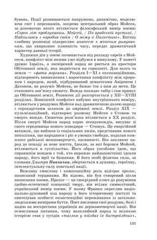 бувань. Події розвиваються напружено, динамічно, моделю
ючи світ і персонажів, зокрема центральний образ Мойсея,
за допомогою якого втілюється філософський вимір поеми:
«Сорок літ проблукавши, Мойсей, / По арабській пустині, /
Наблизився з народом своїм / О межу к Палестині». Епічну
глибину розповіді підкреслює анапест з жіночим римуван
ням, що увиразнює плинність часу, передає драматичний
характер давньої історії.
Художня дія у поемі починається від розладу євреїв з Мой
сеєм, конфлікт між якими уже відбувся в минулому. У наметі
дрімає Ізраїль, а зневірений народ не рветься на простори
Обітованої землі, яка видніється на горизонті. Для нього та
земля — «фата моргана». Розділи І—ХІ є експозиційними,
відтворюють виникнення і наростання конфлікту між проро
ком і народом, який, підбурюваний демагогами Авіроном і
Датаном, не розуміє Мойсея, не бажає іти з ним до мети. Це
становить зав’язку сюжету. Вождь покидає табір і сам прямує
до Обітованої землі. Розвиток дії розгортається у ХІІ—ХVІІІ
розділах. Зовнішній конфлікт набуває внутрішнього виміру,
втілюється у роздумах Мойсея над драматичною долею народу
і сорокарічним шляхом до омріяної землі. Розділ ХІХ —
кульмінаційний, відтворює розмову Мойсея з Єговою та
смерть вождя. Сюжетна розв’язка втілюється в ХХ розділі.
Після смерті Мойсея народ карає псевдовождів, висуває зі
свого середовища нового поводиря — Єгошуа. Це енергійний
ватажок, що вийшов із соціальних низів, представник нового
покоління, що народився і ріс в умовах свободи, подолав ком
плекс рабської меншовартості, пасивності. Він закликає на
род до походу за нове життя. Ідеали, за які боровся Мойсей,
втілюються в суспільство. Його образ уособлює ідею, що
справжнім вождем є той, хто виражає найзаповітніші ідеали
народу, його мрії та бажання. В його особі фізична сила, за
словами Дмитра Павличка, обертається в духовну, героїчну,
інтелектуальну силу повсталої нації.
Важливу смислову і композиційну роль відіграє пролог,
написаний терцинами. Як відомо, він був створений після
написання поеми. Пролог — це своєрідний ключ до розуміння
ідейно естетичної концепції твору, він втілює символічний,
український вимір поеми. У ньому Франко окреслив націо
нально духовний код народу в його історичному поступі та
синтезував особисті екзистенційні переживання із загально
людськими вимірами буття. Поет висловив свої роздуми, болі і
надію на воскресіння українців як державотворчої нації. Він
осмислював питання, чому волелюбний народ із великою
історією став у сусідів «тяглом у поїздах їх бистроїздних»,
131
 