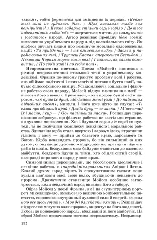«гноєм», тобто ферментом для зміцнення їх держав. «Невже
тобі лиш не судилось діло, / Щоб виявляло твоїх сил
безмірність? / Невже задарма стільки серць горіло / До тебе
найсвятішою любов’ю?» — звертається митець до «замученого
і розбитого» народу. Автор розвиває провідну ідею поеми:
визволення українського народу з під колоніального гніту. Як
апофеоз звучать рядки про неминуче моральне оздоровлення
нації: «Та прийде час — і ти огнистим видом / Засяєш у на
родів вольних колі, / Труснеш Кавказ, впережешся Бескидом, /
Покотиш Чорним морем гомін волі / І глянеш, як хазяїн домо
витий, / По своїй хаті і по своїм полі».
Неоромантична поетика. Поема «Мойсей» написана в
річищі неоромантичної стильової течії в українському мо
дернізмі. Франко по новому трактує проблему волі і рабства,
яка обіймає політичні і психологічні питання буття нації, на
буває філософського виміру. Усвідомлюючи соціальне і фізич
не рабство свого народу, Мойсей відчув покликання месії —
вивести його з неволі. Проте часи, коли пророк був зі своїм на
родом, «як душа їх душі, піднімавсь многі рази / До найвищих
піднебних висот», минули, і його вже ніхто не слухає: «Ті
слова про обіцяний край / Для їх духу — се казка. / М’ясо стад
їх і масло, і сир — / Ось найбільшая ласка». Розповідач пере
конливо зображує, що фізичне рабство не настільки страшне,
як духовне поневолення. Хоч і блукали сорок літ євреї по пус
телі, та не позбулися комплексу психічного і морального раб
ства. Здичавіла юрба стала впертою і зарозумілою, втративши
гідність і мету — прийти до багатого краю, дарованого їм
Богом. Юрба ненавидить пророка, бо він сильніший за них
духом, спонукає до духовного відродження, прагнучи підняти
рабів із колін. Бездуховна маса байдуже ставиться до власного
майбуття, бездумно йдучи за тими, хто обіцяє ситий спокій,
насправді впрягаючи народ у нове ярмо.
Символічними персонажами, що уособлюють ідеологічне і
психічне рабство, є «народні піклувальники» Авірон і Датан.
Кволий духом народ вірить їх спекулятивним гаслам: вони
зуміли нав’язати масі свою волю, збуджуючи ненависть до
пророка. Драматичне становище Мойсея особливо загос
трюється, коли невдячний народ виганяє його з табору.
Образ Мойсея у поемі Франка, як і на скульптурному порт
реті Мікеланджело, змальовано величною монументальною по
статтю, сповненою внутрішньої духовної сили й енергії: «в очах
його все щось горить, / Мов дві блискавки в хмарі». Розповідач
підкреслює могутню волю пророка, акцентує на його людяності,
любові до поневоленого народу, вболіванні за його майбутнє. На
образі Мойсея позначилася поетика неоромантизму. Неординар
132
 