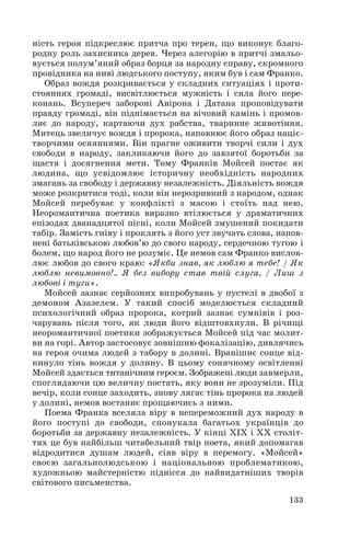 ність героя підкреслює притча про терен, що виконує благо
родну роль захисника дерев. Через алегорію в притчі змальо
вується полум’яний образ борця за народну справу, скромного
провідника на ниві людського поступу, яким був і сам Франко.
Образ вождя розкривається у складних ситуаціях і проти
стояннях громаді, висвітлюється мужність і сила його пере
конань. Всупереч забороні Авірона і Датана проповідувати
правду громаді, він піднімається на вічовий камінь і промов
ляє до народу, картаючи дух рабства, тваринне животіння.
Митець звеличує вождя і пророка, наповнює його образ націє
творчими осяяннями. Він прагне оживити творчі сили і дух
свободи в народу, закликаючи його до завзятої боротьби за
щастя і досягнення мети. Тому Франків Мойсей постає як
людина, що усвідомлює історичну необхідність народних
змагань за свободу і державну незалежність. Діяльність вождя
може розкритися тоді, коли він нерозривний з народом, однак
Мойсей перебуває у конфлікті з масою і стоїть над нею.
Неоромантична поетика виразно втілюється у драматичних
епізодах дванадцятої пісні, коли Мойсей змушений покидати
табір. Замість гніву і проклять з його уст звучать слова, напов
нені батьківською любов’ю до свого народу, сердечною тугою і
болем, що народ його не розуміє. Це немов сам Франко вислов
лює любов до свого краю: «Якби знав, як люблю я тебе! / Як
люблю невимовно!.. Я без вибору став твій слуга, / Лиш з
любові і туги».
Мойсей зазнає серйозних випробувань у пустелі в двобої з
демоном Азазелем. У такий спосіб моделюється складний
психологічний образ пророка, котрий зазнає сумнівів і роз
чарувань після того, як люди його відштовхнули. В річищі
неоромантичної поетики зображується Мойсей під час молит
ви на горі. Автор застосовує зовнішню фокалізацію, дивлячись
на героя очима людей з табору в долині. Вранішнє сонце від
кинуло тінь вождя у долину. В цьому сонячному освітленні
Мойсей здається титанічним героєм. Зображені люди завмерли,
споглядаючи цю величну постать, яку вони не зрозуміли. Під
вечір, коли сонце заходить, знову лягає тінь пророка на людей
у долині, немов востаннє прощаючись з ними.
Поема Франка вселяла віру в непереможний дух народу в
його поступі до свободи, спонукала багатьох українців до
боротьби за державну незалежність. У кінці ХІХ і ХХ століт
тях це був найбільш читабельний твір поета, який допомагав
відродитися душам людей, сіяв віру в перемогу. «Мойсей»
своєю загальнолюдською і національною проблематикою,
художньою майстерністю піднісся до найвидатніших творів
світового письменства.
133
 