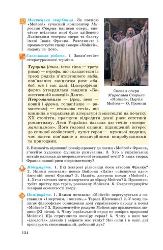 134
Мистецька скарбниця. За поемою
«Мойсей» сучасний композитор Ми
рослав Скорик написав оперу, сце
нічне втілення якої було здійснено
Львівським театром опери та балету
імені Івана Франка. Розгляньте і
прокоментуйте сцену з опери «Мойсей»,
подану на фото.
Словникова робота. 1. Запам’ятайте
літературознавчі терміни.
Терцина (італ. tersa rima — третя
рима) — строфа, що складається із
трьох рядків п’ятистопного ямба,
пов’язаних ланцюгом рим: аба,
бвб, вгв і так далі. Цястрофічна
форма утвердилася завдяки «Бо
жественній комедії» Данте.
Неоромантизм — (грец. neos —
новий і франц. romantisme — ро
мантизм) — стильова течія, що
виникла в українській літературі й мистецтві на початку
ХХ століття, прагнучи відродити деякі риси естетики
романтизму. Леся Українка назвала цю течію «новоро
мантизмом». Його головні ознаки: підвищений інтерес
до сильної особистості, культ героя— мужньої людини,
чиє життя пов’язане з незвичайними випробуваннями
та пригодами.
2. Визначіть віршовий розмір прологу до поеми «Мойсей» Франка,
з’ясуйте художню функцію римування. 3. Хто з українських
митців належав до неоромантичної стильової течії? У яких творах
Франка наявні риси неоромантизму?
Підсумуйте. 1. Які жанрові різновиди поем створив Франко?
2. Якими мотивами поема Байрона «Каїн» співзвучна одно
йменній поемі Франка? 3. Назвіть джерела поеми «Мойсей».
4. Хто з світових митців звертався до образу Мойсея? 5. Прокомен
туйте притчу про терен, розказану Мойсеєм. 6. Схарактеризуйте
жанрові особливості твору.
Поміркуйте. 1. Якими мотивами «Мойсей» перегукується з по
сланням «І мертвим, і живим…» Тараса Шевченка? 2. У чому по
лягає філософське осмислення долі українського народу в поемі
«Мойсей»? 3. Прокоментуйте роздуми Мойсея про призначення лю
дини (ХІ пісня). 4. Чому ізраїльський народ не повірив пророкові
Мойсею? Що спричинило зневіру героя? 5. Чому в наш час
«ідеологія» датанів і авіронів має успіх? Які сили і в наші дні
пропагують споживацький, рабський дух?
Сцена з опери
Мирослава Скорика
«Мойсей». Партія
Мойсея— О. Громиш
 
