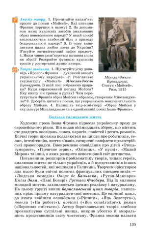Аналіз твору. 1. Прочитайте напам’ять
пролог до поеми «Мойсей». Які питання
Франко порушує в ньому? 2. За допомо
гою яких художніх засобів змальовано
образ поневоленого народу? У який спосіб
висловлюється глибокий біль з приводу
бездержавності народу? 3. В чому вияв
ляється палка любов поета до України?
З’ясуйте оптимістичний пафос прологу.
4. Яким чином розв’язується питання слова
як зброї? Розкрийте функцію художніх
тропів у розгортанні думки автора.
Творчі завдання. 1. Підготуйте усну допо
відь «Пролог» Франка — духовний заповіт
українському народові». 2. Розгляньте
скульптуру «Мойсей» Мікеланджело
Буонарроті. В якій позі зображено проро
ка? Куди спрямований погляд Мойсея?
Яку книгу він тримає в руках? Чим пере
гукується Франків образ Мойсея з образом, створеним Мікеландже
ло? 3. Доберіть цитати з поеми, що увиразнюють монументальність
образу Мойсея. 4. Напишіть твір мініатюру «Образ Мойсея у
скульптурі Мікеланджело та в однойменній поемі Івана Франка».
Бальзак галицького життя
Художня проза Івана Франка піднесла українську прозу до
європейського рівня. Він видав вісімнадцять збірок, що містять
сто двадцять оповідань, новел, нарисів, повістей і десять романів.
Епічні твори прозаїка поділяються на цикли про робітників, се
лян, інтелігенцію, життя в’язнів, сатиричні памфлети про австрій
ські правопорядки. Виокремлено оповідання про дітей «Отець
гуморист», «Гірчичне зерно», «Олівець», «У кузні», «Малий
Мирон» та інші, в яких розкрито неповторний світ дитинства.
Письменник розширив проблематику творів, типаж героїв,
змалював життя не тільки українців, а й представників інших
національностей, які мешкали в Галичині. Творчим орієнтиром
для нього були епічні полотна французьких письменників —
«Людська комедія» Оноре де Бальзака, «Ругон Маккари»
Еміля Золя, «Пані Боварі» Густава Флобера. Під їх впливом
молодий митець захоплюється ідеями реалізму і натуралізму.
На цьому ґрунті виник бориславський цикл творів, написа
них крізь призму натуралістичної поетики. Це епічний цикл,
до якого ввійшли оповідання («Ріпник», «Яць Зелепуга»),
новели («На роботі»), повісті («Boa constrictor»), роман
(«Борислав сміється»). Автор бориславських творів глибоко
проаналізував суспільні явища, викрив убозтво й амораль
ність представників світу чистогану. Франка можна назвати
135
Мікеланджело
Буонарроті.
Статуя «Мойсей».
Рим, 1515
 