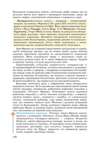 136
Бальзаком галицького життя, настільки добре знався він на
деталях життя всіх верств і прошарків населення, цінах на
землю і нафту, економічних відносинах і порядках у краї.
Натуралізм (латин. natura — природа) — літературний
напрям, що виник у Франції в 70 і роки ХІХ століття і поши
рився в мистецтві Європи та США. Його представниками були
Едмон і Жуль Гонкури, Еміль Золя, Гі де Мопассан, Гергарт
Гауптман, Генріх Ібсен та інші. Виник як реакція на вичерп
ність форм реалізму і його принцип соціальної зумовленості
людського характеру. Натомість натуралісти тлумачили ха
рактер особи біологічними, спадковими рисами та соціально
моральним середовищем, буття героїв показували у світлі
досягнень науки, зокрема біології, соціології, економіки.
Іван Франко як яскравий представник натуралізму в україн
ській літературі вважав, що на основі даних науки митець
вловлює приховані пружини та закономірності соціальної
дійсності. Мета художнього твору — вказувати «хиби су
спільного устрою там, де не може добратися наука», будити
в читачів «охоту і силу до усунення тих хиб».
Характерними ознаками українського натуралізму є:
1) принциповий об’єктивізм, за яким письменник у художньо
му творі, як Бог у природі, є незримим усезнавцем: він перебу
ває всюди і ніде не виявляє себе; 2) орієнтація художнього мис
лення на наукове; 3) пантеїзм, що полягає в єдності людини з
природою, відтворенні біологічних, фізичних аспектів життя;
4) життєподібність, що спирається на документальність.
Важливу естетичну роль у зображенні світу натуралісти
відводили описам. За їх допомогою змальовували важкі умови
життя трударів, наприклад, робітників нафтових копалень в
оповіданні «Ріпник» Франка. Розповідач навіть портрети
робітниць моделює у світлі поетики натуралізму: «змарнілі,
грижею поорані лиця», «пожовклі з нужди», із «запальними
очима», показуючи руйнівну ходу нових економічних відно
син, що ламають людські долі. Фізична і духовна деградації
стали їх безталанням. Автор художньо виразно подає образи
робітниці Фрузі та ріпника Івана, малюючи їхній внутрішній
світ, висуваючи на перший план кохання.
Міжпредметні паралелі. «Ріпник» Івана Франка перегу
кується з мотивами «Пастки» Еміля Золя. Обидва твори
завершуються похмурим фіналом — смертю. Нещастя
Жервези, героїні французького автора, полягає в тому, що
вона опинилася в «пастці». В потворну сітку підприємців
чужинців, орендарів, цих неситих павуків, втрапили
ріпники Іван та Фрузя, приречені на каторжну працю,
голод, хвороби і раптову смерть.
 