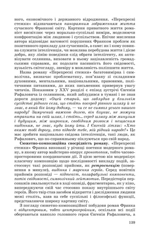 ного, економічного і державного відродження. «Перехресні
стежки» відзначаються панорамним зображенням життя
сучасного Франкові світу. Картини приватного життя рома
ніст висвітлює через морально суспільні виміри, моделюючи
конфронтацію між людиною і суспільством. Епічне мислення
автора відповідає вагомості порушених Франком проблем як
позитивного прикладу для сучасників, а саме: як і кому повин
на служити інтелігенція, чи можлива перебудова життя і дієве
добро, яку лінію поведінки слід обрати інтелігенту, як акти
візувати селянина, виховати в ньому зацікавленість громад
ськими справами, як подолати пасивність його свідомості,
вузькість світогляду, зневіру в можливість поліпшити життя.
Назва роману «Перехресні стежки» багатовимірна і сим
волічна, визначає проблематику, пов’язану зі складними
духовними, ментальними, національними, правовими, полі
тичними питаннями, до яких письменник привернув увагу
читачів. Показовим у ХХV розділі є епізод зустрічі Євгенія
Рафаловича із селянином, який заблудився в тумані і не знав
дороги додому: «Оцей старий, що заблудив у близькім
сусідстві рідного села, що стоїть посеред рівного шляху й не
знає, в який бік йому додому, — чи се не символ усього нашого
народу? Замучений важкою долею, він блукає, не можучи
втрапити на свій шлях, і стоїть… серед шляху між минулим
і будущим, між широким, свобідним розвоєм і нещасним
нидінням, не знає, куди йому йти. І Євгеній зітхає: «Хто
вкаже тобі дорогу, хто підведе тебе, мій рідний народе?» Це
має зробити національно свідома інтелігенція, такі люди, як
Рафалович, що по справжньому піклуються про свій народ.
Сюжетно композиційна своєрідність роману. «Перехресні
стежки» Франка виконані у річищі поетики модерного рома
ну, в якому автор майстерно оперує хронотопом, тобто часово
просторовими координатами дії. З цією метою він модернізує
класичну композицію щодо послідовності викладу подій, за
стосовує такі розповідні прийоми, як ретроспекцію (повер
нення в минуле), видіння і марення героїв. Серед новітніх
прийомів розповіді — підтекст, позафабульні компоненти,
потік свідомості, символічний лейтмотив. Передісторія пер
сонажів змальовується в ході оповіді, фрагментарно, як у кіно,
випереджуючи свій час стосовно показу внутрішнього світу
героїв. Його твір став засобом відкриття і дослідження людини
межі століть, взяв на себе суспільні і філософські функції,
представляючи широку картину світу.
З погляду сюжетно композиційної побудови роман Франка
є відцентровим, тобто центрогеройним, оскільки всі події
обертаються навколо головного героя Євгенія Рафаловича, а
139
 