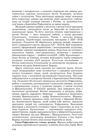 водночас і панорамним: з кожною сторінкою все ширше роз
гортається картина суспільного буття Галичини, зв’язків
героя і суспільства. Така мистецька природа твору зумовила
його структуру: наявні дві сюжетні лінії: романічна, побудо
вана на історії кохання Євгенія і Реґіни, та громадянська,
пов’язана з боротьбою Рафаловича за права народу.
Молодий адвокат прибув у містечко з метою стати народним
захисником, спонукаючи селян до боротьби за соціальні й
національні права. Та його життєві стежки перетинаються з
долею Реґіни — його юнацької любові, а тепер дружини
Стальського, чоловіка деспота. Такою є зав’язка роману
(ІV розділ). Передісторія закоханих викладена в ХІІІ—ХVІІ
розділах. Розвиток дії обертається навколо мотиву неможли
вості «украденого щастя» (розділи ХХ—ХХVІ). Цей компонент
сюжету сформований перипетіями і несподіваними колізіями,
відтворює страшні поневіряння жінки, будується на спогадах і
монологах героїні, снах пророцтвах, антитезах і символах
(діамантова корона — розбите скло) (LІІ—LІІІ). Кульмінація —
візит Реґіни до Євгенія, остання можливість героїв повернути
колишнє кохання (LІV розділ). Розв’язка несподівана —
Реґіна помстилася Стальському за десятирічні знущання, але
загинула від руки божевільного Барана.
Друга сюжетна лінія охоплює всі сюжетні вузли. Експо
зиція нетрадиційна: вона починається з середини життєвого
шляху головного героя, який зустрічається біля будинку
карного суду з колишнім наставником Стальським. Зав’язка
вибудовується в суперечці Євгенія з бургомістром Рессельбер
гом. Розвиток дії охоплює громадську діяльність Рафаловича,
роботу з селянами, розчарування і подолання зневіри, зустрічі
з священиками, участь у судовому процесі, а також сутички
зі Шнадельським. У Євгенія виникає ідея народного віча і
політичної організації. Колізії виникають в епізодах зобра
ження ворогів народного оборонця — маршалка (повітового
голови) Брикальського і графа Кшивотульського, Шварца.
Додають творові динаміки події, пов’язані з образами Вагма
на, божевільного Барана, який уявив себе месією, прагнучи
врятувати людей від «антихриста» Рафаловича. Важливим
фактором у діяльності головного героя є підготовка до віча та
опір старости. Кульмінація — змалювання народного віча,
арешт Євгенія, спроба звинуватити його у вбивстві Стальського,
смерть Вагмана від рук Шварца і Шнадельського. Розв’язка
оптимістична: звільнення невинного Євгенія з під варти.
Борець політик бачить нові шляхи боротьби за волю.
Євген Рафалович як «сонце» роману. Франко добре знав той
різновид європейського роману, в центрі якого був герой. Його
140
 